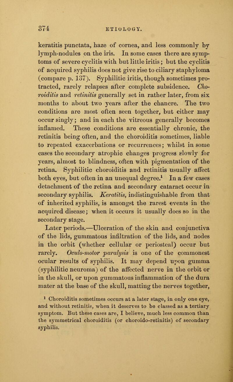 keratitis punctata, haze of cornea, and less commonly by lymph-nodules on the iris. In some cases there are symp- toms of severe cyclitis with but little iritis; but the cyclitis of acquired syphilis does not give rise to ciliary staphyloma (compare p. 137). Syphilitic iritis, though sometimes pro- tracted, rarely relapses after complete subsidence. Cho- roiditis and retinitis generally set in rather later, from six months to about two years after the chancre. The two conditions are most often seen together, but either may occur singly; and in each the vitreous generally becomes inflamed. These conditions are essentially chronic, the retinitis being often, and the choroiditis sometimes, liable to repeated exacerbations or recurrences; whilst in some cases the secondary atrophic changes progress slowly for years, almost to blindness, often with pigmentation of the retina. Syphilitic choroiditis and retinitis usually affect both eyes, but often in an unequal degree.1 In a few cases detachment of the retina and secondary cataract occur in secondary syphilis. Keratitis, indistinguishable from that of inherited syphilis, is amongst the rarest events in the acquired disease; when it occurs it usually does so in the secondary stage. Later periods.—Ulceration of the skin and conjunctiva of the lids, gummatous infiltration of the lids, and nodes in the orbit (whether cellular or periosteal) occur but rarely. Oculo-motor paralysis is one of the commonest ocular results of syphilis. It may depend upon gumma (syphilitic neuroma) of the affected nerve in the orbit or in the skull, or upon gummatous inflammation of the dura mater at the base of the skull, matting the nerves together, 1 Choroiditis sometimes occurs at a later stage, in only one eye, and without retinitis, when it deserves to be classed as a tertiary symptom. But these cases are, I believe, much less common than the symmetrical choroiditis (or choroido-retinitis) of secondary syphilis.