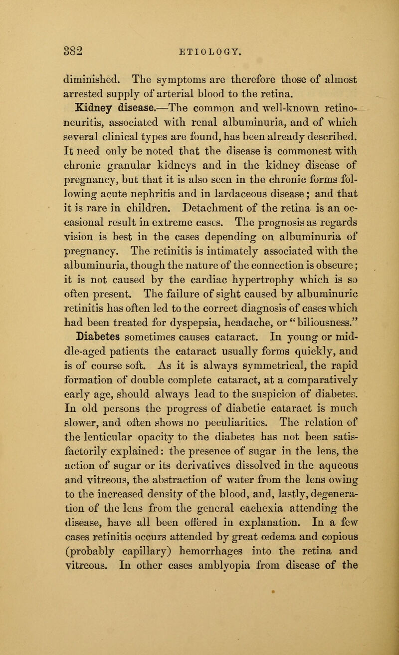 diminished. The symptoms are therefore those of almost arrested supply of arterial blood to the retina. Kidney disease.—The common and well-known retino- neuritis, associated with renal albuminuria, and of which several clinical types are found, has been already described. It need only be noted that the disease is commonest with chronic granular kidneys and in the kidney disease of pregnancy, but that it is also seen in the chronic forms fol- lowing acute nephritis and in lardaceous disease; and that it is rare in children. Detachment of the retina is an oc- casional result in extreme cases. The prognosis as regards vision is best in the cases depending on albuminuria of pregnancy. The retinitis is intimately associated with the albuminuria, though the nature of the connection is obscure ; it is not caused by the cardiac hypertrophy which is so often present. The failure of sight caused by albuminuric retinitis has often led to the correct diagnosis of cases which had been treated for dyspepsia, headache, or  biliousness. Diabetes sometimes causes cataract. In young or mid- dle-aged patients the cataract usually forms quickly, and is of course soft. As it is always symmetrical, the rapid formation of double complete cataract, at a comparatively early age, should always lead to the suspicion of diabetes. In old persons the progress of diabetic cataract is much slower, and often shows no peculiarities. The relation of the lenticular opacity to the diabetes has not been satis- factorily explained: the presence of sugar in the lens, the action of sugar or its derivatives dissolved in the aqueous and vitreous, the abstraction of water from the lens owing to the increased density of the blood, and, lastly, degenera- tion of the lens from the general cachexia attending the disease, have all been offered in explanation. In a few cases retinitis occurs attended by great oedema and copious (probably capillary) hemorrhages into the retina and vitreous. In other cases amblyopia from disease of the