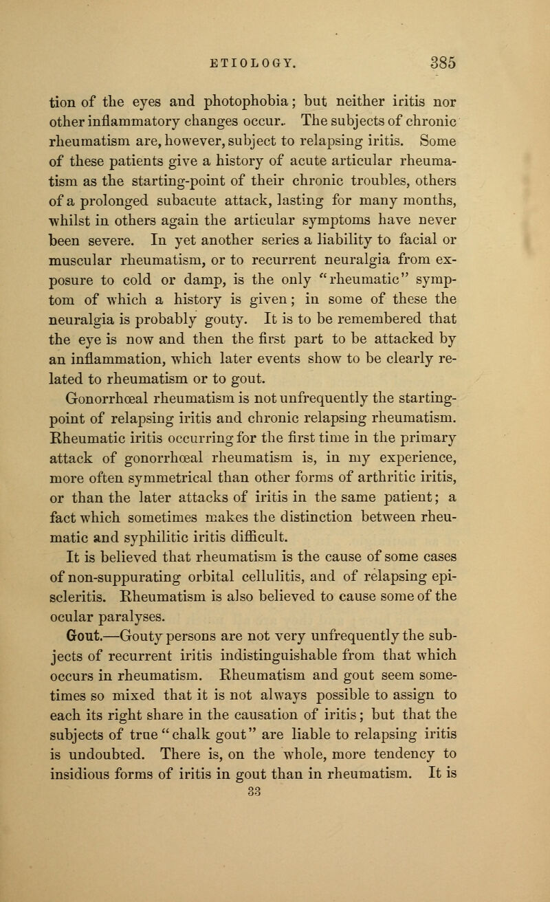 tion of the eyes and photophobia; but neither iritis nor other inflammatory changes occur.. The subjects of chronic rheumatism are, however, subject to relapsing iritis. Some of these patients give a history of acute articular rheuma- tism as the starting-point of their chronic troubles, others of a prolonged subacute attack, lasting for many months, whilst in others again the articular symptoms have never been severe. In yet another series a liability to facial or muscular rheumatism, or to recurrent neuralgia from ex- posure to cold or damp, is the only rheumatic symp- tom of which a history is given; in some of these the neuralgia is probably gouty. It is to be remembered that the eye is now and then the first part to be attacked by an inflammation, which later events show to be clearly re- lated to rheumatism or to gout. Gonorrhoeal rheumatism is not unfrequently the starting- point of relapsing iritis and chronic relapsing rheumatism. Rheumatic iritis occurring for the first time in the primary attack of gonorrhoeal rheumatism is, in my experience, more often symmetrical than other forms of arthritic iritis, or than the later attacks of iritis in the same patient; a fact which sometimes makes the distinction between rheu- matic and syphilitic iritis difficult. It is believed that rheumatism is the cause of some cases of non-suppurating orbital cellulitis, and of relapsing epi- scleritis. Rheumatism is also believed to cause some of the ocular paralyses. Gout.—Gouty persons are not very unfrequently the sub- jects of recurrent iritis indistinguishable from that which occurs in rheumatism. Rheumatism and gout seem some- times so mixed that it is not always possible to assign to each its right share in the causation of iritis; but that the subjects of true chalk gout are liable to relapsing iritis is undoubted. There is, on the whole, more tendency to insidious forms of iritis in gout than in rheumatism. It is 33