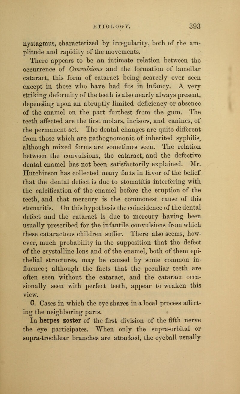 nystagmus, characterized by irregularity, both of the am- plitude and rapidity of the movements. There appears to be an intimate relation between the occurrence of Convulsions and the formation of lamellar cataract, this form of cataract being scarcely ever seen except in those who have had fits in infancy. A very striking deformity of the teeth is also nearly always present, depending upon an abruptly limited deficiency or absence of the enamel on the part furthest from the gum. The teeth affected are the first molars, incisors, and canines, of the permanent set. The dental changes are quite different from those which are pathognomonic of inherited syphilis, although mixed forms are sometimes seen. The relation between the convulsions, the cataract, and the defective dental enamel has not been satisfactorily explained. Mr. Hutchinson has collected many facts in favor of the belief that the dental defect is due to stomatitis interfering with the calcification of the enamel before the eruption of the teeth, and that mercury is the commonest cause of this stomatitis. On this hypothesis the coincidence of the dental defect and the cataract is due to mercury having been usually prescribed for the infantile convulsions from which these cataractous children suffer. There also seems, how- ever, much probability in the supposition that the defect of the crystalline lens and of the enamel, both of them epi- thelial structures, may be caused by some common in- fluence; although the facts that the peculiar teeth are often seen without the cataract, and the cataract occa- sionally seen with perfect teeth, appear to weaken this view. C. Cases in which the eye shares in a local process affect- ing the neighboring parts. In herpes zoster of the first division of the fifth nerve the eye participates. When only the supra-orbital or supra-trochlear branches are attacked, the eyeball usually