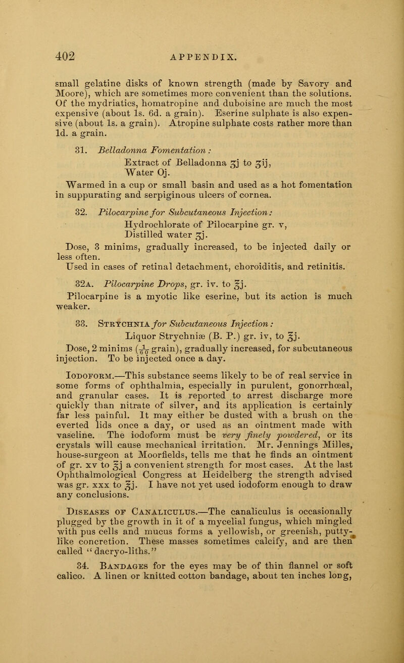 small gelatine disks of known strength (made by Savory and Moore), which are sometimes more convenient than the solutions. Of the mydriatics, homatropine and duboisine are much the most expensive (about Is. 6d. a grain). Eserine sulphate is also expen- sive (about Is. a grain). Atropine sulphate costs rather more than Id. a grain. 31. Belladonna Fomentation : Extract of Belladonna gj to gij, Water Oj. Warmed in a cup or small basin and used as a hot fomentation in suppurating and serpiginous ulcers of cornea. 32. Pilocarpine for Subcutaneous Injection: Hydrochlorate of Pilocarpine gr. v, Distilled water gj. Dose, 3 minims, gradually increased, to be injected daily or less often. Used in cases of retinal detachment, choroiditis, and retinitis. 32a. Pilocarpine Drops, gr. iv. to ^j. Pilocarpine is a myotic like eserine, but its action is much weaker. 33. Strychnia for Subcutaneous Injection: Liquor Strychnia (B. P.) gr. iv, to ^j. Dose, 2 minims (-^ grain), gradually increased, for subcutaneous injection. To be injected once a day. Iodoform.—This substance seems likely to be of real service in some forms of ophthalmia, especially in purulent, gonorrhceal, and granular cases. It is reported to arrest discharge more quickly than nitrate of silver, and its application is certainly far less painful. It may either be dusted with a brush on the everted lids once a day, or used as an ointment made with vaseline. The iodoform must be very finely powdered, or its crystals will cause mechanical irritation. Mr. Jennings Milles, house-surgeon at Moorfields, tells me that he finds an ointment of gr. xv to |jj a convenient strength for most cases. At the last Ophthalmological Congress at Heidelberg the strength advised was gr. xxx to ^j. I have not yet used iodoform enough to draw any conclusions. Diseases of Canaliculus.—The canaliculus is occasionally plugged by the growth in it of a mycelial fungus, which mingled with pus cells and mucus forms a yellowish, or greenish, putty- like concretion. These masses sometimes calcify, and are then called dacryo-liths. 34. Bandages for the eyes may be of thin flannel or soft calico. A linen or knitted cotton bandage, about ten inches long,