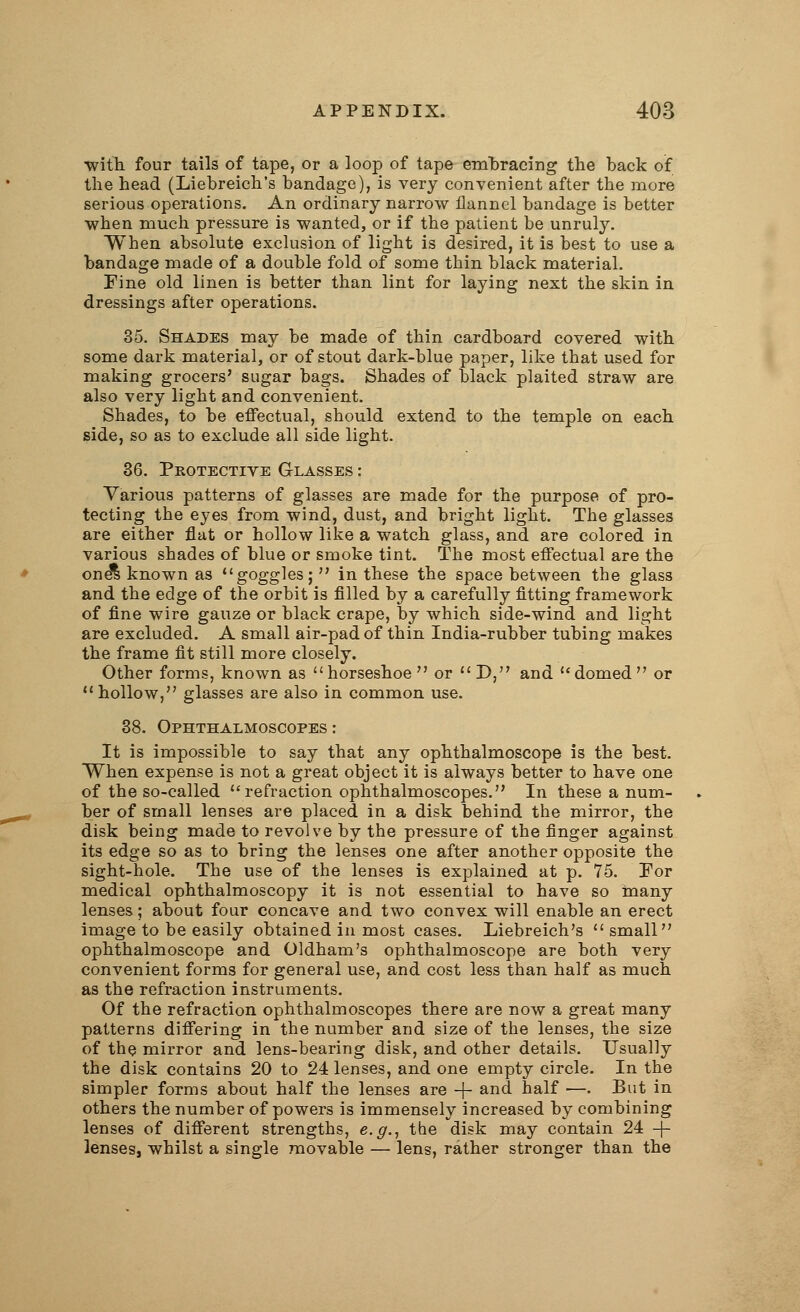 ■with four tails of tape, or a loop of tape embracing the back of the head (Liebreich's bandage), is very convenient after the more serious operations. An ordinary narrow flannel bandage is better when much pressure is wanted, or if the patient be unruly. When absolute exclusion of light is desired, it is best to use a bandage made of a double fold of some thin black material. Fine old linen is better than lint for laying next the skin in dressings after operations. 35. Shades may be made of thin cardboard covered with some dark material, or of stout dark-blue paper, like that used for making grocers' sugar bags. Shades of black plaited straw are also very light and convenient. Shades, to be effectual, should extend to the temple on each side, so as to exclude all side light. 36. Protective Glasses : Various patterns of glasses are made for the purpose of pro- tecting the eyes from wind, dust, and bright light. The glasses are either flat or hollow like a watch glass, and are colored in various shades of blue or smoke tint. The most effectual are the one's known as goggles;  in these the space between the glass and the edge of the orbit is filled by a carefully fitting framework of fine wire gauze or black crape, by which side-wind and light are excluded. A small air-pad of thin India-rubber tubing makes the frame fit still more closely. Other forms, known as horseshoe or D, and domed or  hollow, glasses are also in common use. 38. Ophthalmoscopes: It is impossible to say that any ophthalmoscope is the best. When expense is not a great object it is always better to have one of the so-called refraction ophthalmoscopes. In these a num- ber of small lenses are placed in a disk behind the mirror, the disk being made to revolve by the pressure of the finger against its edge so as to bring the lenses one after another opposite the sight-hole. The use of the lenses is explained at p. 75. For medical ophthalmoscopy it is not essential to have so many lenses; about four concave and two convex will enable an erect image to be easily obtained in most cases. Liebreich's  small ophthalmoscope and Oldham's ophthalmoscope are both very convenient forms for general use, and cost less than half as much as the refraction instruments. Of the refraction ophthalmoscopes there are now a great many patterns differing in the number and size of the lenses, the size of the mirror and lens-bearing disk, and other details. Usually the disk contains 20 to 24 lenses, and one empty circle. In the simpler forms about half the lenses are + and half —. But in others the number of powers is immensely increased by combining lenses of different strengths, e.g., the disk may contain 24 -f- lenses, whilst a single movable — lens, rather stronger than the