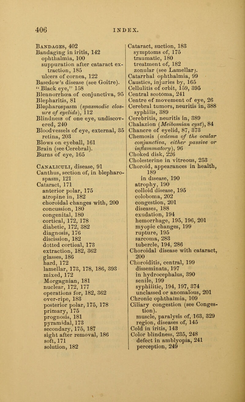 Bandages, 402 Bandaging in iritis, 142 ophthalmia, 100 suppuration after cataract ex- traction, 185 ulcers of cornea, 122 Basedow's disease (see Groitre). Black eye, 158 Blennorrhea of conjunctiva, 95 Blepharitis, 81 Blepharospasm [spasmodic clos- ure of eyelids), 112 Blindness of one eye, undiscov- ered, 240 Bloodvessels of eye, external, 35 retina, 203 Blows on eyeball, 161 Brain (see Cerebral). Burns of eye, 165 Canaliculi, disease, 91 Canthus, section of, in blepharo- spasm, 121 Cataract, 171 anterior polar, 175 atropine in, 182 choroidal changes with, 200 concussion, 180 congenital, 180 cortical, 172, 178 diabetic, 172, 382 diagnosis, 176 discission, 182 dotted cortioal, 173 extraction, 182, 362 glasses, 186 hard, 172 lamellar, 173, 178, 186, 393 mixed, 172 Morgagnian, 181 nuclear, 172, 177 operations for, 182, 362 over-ripe, 183 posterior polar, 175, 178 primary, 175 prognosis, 181 pyramidal, 173 secondary, 175, 187 sight after removal, 186 soft, 171 solution, 182 Cataract, suction, 183 symptoms of, 175 traumatic, 180 treatment of, 182 zonular (see Lamellar;. Catarrhal ophthalmia, 99 Caustics, injuries by, 165 Cellulitis of orbit, 159, 395 Central scotoma, 241 Centre of movement of eye, 26 Cerebral tumors, neuritis in, 388 syphilis, 389 Cerebritis, neuritis in, 389 Chalazion (Meibomian cyst), 84 Chancre of eyelid, 87, 373 Chemosis (oedema of the ocular conjunctiva, either passive or inflammatory), 96 Choked disk, 226 Cholesterine in vitreous, 253 Choroid, appearances in health, 189 in disease, 190 atrophy, 190 colloid disease, 195 coloboma, 202 congestion, 201 diseases, 188 exudation, 194 hemorrhage, 195, 196, 201 myopic changes, 199 rupture, 195 sarcoma, 283 tubercle, 194, 286 Choroidal disease with cataract, 200 Choroiditis, central, 199 disseminata, 197 in hydrocephalus, 390 senile, 199 syphilitic, 194, 197, 374 unclassed or anomalous, 201 Chronic ophthalmia, 109 Ciliary congestion (see Conges- tion). muscle, paralysis of, 163, 329 region, diseases of, 145 Cold in iritis, 143 Color blindness, 235, 248 defect in amblyopia, 241 perception, 249