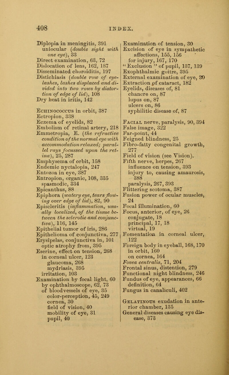 Diplopia in meningitis, 391 uniocular {double sight with one eye), 33 Direct examination, 63, 72 Dislocation of lens, 162, 187 Disseminated choroiditis, 197 Distichiasis [double row of eye- lashes, lashes displaced and di- vided into two rows by distor- tion of edge of lid), 108 Dry heat in iritis, 142 Echinococcus in orbit, 387 Ectropion, 338 Eczema of eyelids, 82 Embolism of retinal artery, 218 Emmetropia, E. {the refractive condition of the normal eye with accommodation relaxed; paral- lel rays focussed upon the ret- ina), 25, 287 Emphysema of orbit, 158 Endemic nyctalopia, 247 Entozoa in eye, 387 Entropion, organic, 108, 335 spasmodic, 334 Epicanthus, 88 Epiphora {watery eye, tears flow- ing over edge of lid), 82, 90 Episcleritis {inflammation, usu- ally localized, of the tissue be- tween the sclerotic and conjunc- tiva), 116, 145 Epithelial tumor of iris, 286 Epithelioma of conjunctiva, 277 Erysipelas, conjunctiva in, 101 optic atrophy from, 395 Eserine, effect on tension, 268 in corneal ulcer, 123 glaucoma, 268 mydriasis, 395 irritation, 103 Examination by focal light, 60 by ophthalmoscope, 62, 73 of bloodvessels of eye, 35 color-perception, 45, 249 cornea, 30 field of vision, 40 mobility of eye, 31 pupil, 40 Examination of tension, 30 Excision of eye in sympathetic affections, 155, 156 for injury, 167, 170 Exclusion  of pupil, 137, 139 Exophthalmic goitre, 395 External examination of eye, 30 Extraction pf cataract, 182 Eyelids, diseases of, 81 chancre on, 87 lupus on, 87 ulcers on, 86 syphilitic disease of, 87 Facial nerve, paralysis, 90, 394 False image, 322 Far-point, 44 Feigned blindness, 25 Fibro-fatty congenital growth, 277 Field of vision (see Vision). Fifth nerve, herpes, 267 influence on tension, 393 injury to, causing amaurosis, 388 paralysis, 267, 393 Flittering scotoma, 387 Fusion power of ocular muscles, 24 Focal illumination, 60 Focus, anterior, of eye, 26 conjugate, 18 principal, 17, 18 virtual, 19 Fomentation in corneal ulcer, 122 Foreign body in eyeball, 168,170 in orbit, 160 on cornea, 164 Fovea centralis, 71, 204 Frontal sinus, distention, 279 Functional night blindness, 246 Fundus of eye, appearances, 66 definition, 64 Fungus in canaliculi, 402 Gelatinous exudation in ante- rior chamber, 135 General diseases causing eye dis- ease, 373