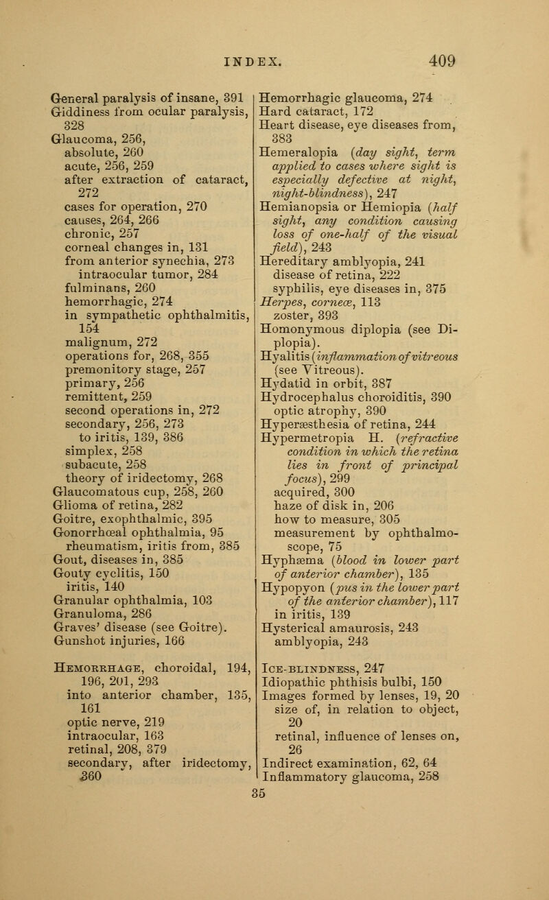 General paralysis of insane, 391 Giddiness from ocular paralysis, 328 Glaucoma, 256, absolute, 260 acute, 256, 259 after extraction of cataract, 272 cases for operation, 270 causes, 264, 266 chronic, 257 corneal changes in, 131 from anterior synechia, 273 intraocular tumor, 284 fulminans, 260 hemorrhagic, 274 in sympathetic ophthalmitis, 154 malignum, 272 operations for, 268, 355 premonitory stage, 257 primary, 256 remittent, 259 second operations in, 272 secondary, 256, 273 to iritis, 139, 386 simplex, 258 subacute, 258 theory of iridectomy, 268 Glaucomatous cup, 258, 260 Glioma of retina, 282 Goitre, exophthalmic, 395 Gonorrhceal ophthalmia, 95 rheumatism, iritis from, 385 Gout, diseases in, 385 Gouty cyclitis, 150 iritis, 140 Granular ophthalmia, 103 Granuloma, 286 Graves' disease (see Goitre). Gunshot injuries, 166 Hemorrhage, choroidal, 194, 196, 201, 293 into anterior chamber, 135, 161 optic nerve, 219 intraocular, 163 retinal, 208, 379 secondarv, after iridectomv, 360 Hemorrhagic glaucoma, 274 Hard cataract, 172 Heart disease, eye diseases from, 383 Hemeralopia (day sight, term applied to cases where sight is especially defective at night, night-blindness), 247 Hemianopsia or Hemiopia [half sight, any condition causing loss of one-half of the visual field), 243 Hereditary amblyopia, 241 disease of retina, 222 syphilis, eye diseases in, 375 Herpes, cornece, 113 zoster, 393 Homonymous diplopia (see Di- plopia). Hyalitis (inflammation of vitreous (see Vitreous). Hydatid in orbit, 387 Hydrocephalus choroiditis, 390 optic atrophy, 390 Hyperassthesia of retina, 244 Hypermetropia H. {refractive condition in which the retina lies in front of principal focus), 299 acquired, 300 haze of disk in, 206 how to measure, 305 measurement by ophthalmo- scope, 75 Hyphsema (blood in lower part of anterior chamber), 135 Hypopyon (pus in the lower part of the anterior chamber), 117 in iritis, 139 Hysterical amaurosis, 243 amblyopia, 243 Ice-blindness, 247 Idiopathic phthisis bulbi, 150 Images formed by lenses, 19, 20 size of, in relation to object, 20 retinal, influence of lenses on, 26 Indirect examination, 62, 64 Inflammatory glaucoma, 258 35