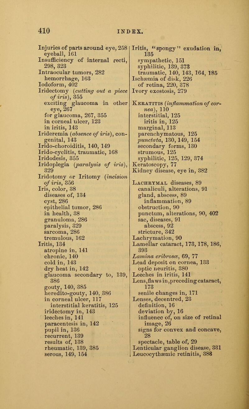 Injuries of parts around eye, 258 eyeball, 161 Insufficiency of internal recti, 298, 323 Intraocular tumors, 282 hemorrhage, 163 Iodoform, 402 Iridectomy (cutting out a piece of iris), 355 exciting glaucoma in other eye, 267 for glaucoma, 267, 355 in corneal ulcer, 123 in iritis, 143 Irideremia (absence of iris), con- genital, 143 Irido-choroiditis, 140, 149 Irido-cyclitis, traumatic, 168 Iridodesis, 355 Iridoplegia (paralysis of iris), 329 Iridotomy or Iritomy (incision of iris, 356 Iris, color, 38 diseases of, 134 cyst, 286 epithelial tumor, 286 in health, 38 granuloma, 286 paralysis, 329 sarcoma, 286 tremulous, 162 Iritis, 134 atropine in, 141 chronic, 140 cold in, 143 dry heat in, 142 glaucoma secondary to, 139, 386 gouty, 140, 385 heredito-gouty, 140, 386 in corneal ulcer, 117 interstitial keratitis, 125 iridectomy in, 143 leeches in, 141 paracentesis in, 142 pupil in, 136 recurrent, 139 results of, 138 rheumatic, 139, 385 serous, 149, 154 Iritis, spongy exudation in, 135 sympathetic, 151 syphilitic, 139, 373 traumatic, 140, 143, 164, 185 Ischasmia of di.sk, 226 of retina, 220, 378 Ivory exostosis, 279 Keratitis (inflammation of cor- nea), 110 interstitial, 125 iritis in, 125 marginal, 113 parenchymatous, 125 punctata, 130, 149, 154 secondary forms, 130 strumous, 125 syphilitic, 125, 129, 374 Keratoscopy, 77 Kidney disease, eye in, 382 Lachrymal diseases, 89 canaliculi, alterations, 91 gland, abscess, 89 inflammation, 89 obstruction, 90 punctum, alterations, 90, 402 sac, diseases, 91 abscess, 92 stricture, 342 Lachrymation, 90 Lamellar cataract, 173,178, 186, 393 Lamina cribrosce, 69, 77 Lead deposit on cornea, 133 optic neuritis, 380 Leeches in iritis, 141 Lens,flaws in preceding cataract, 173 senile changes in, 171 Lenses, decentred, 23 definition, 16 deviation by, 16 influence of, on size of retinal image, 26 signs for convex and concave, 28 spectacle, table of, 29 Lenticular ganglion disease, 331 LeucocythaBmic retinitis, 383