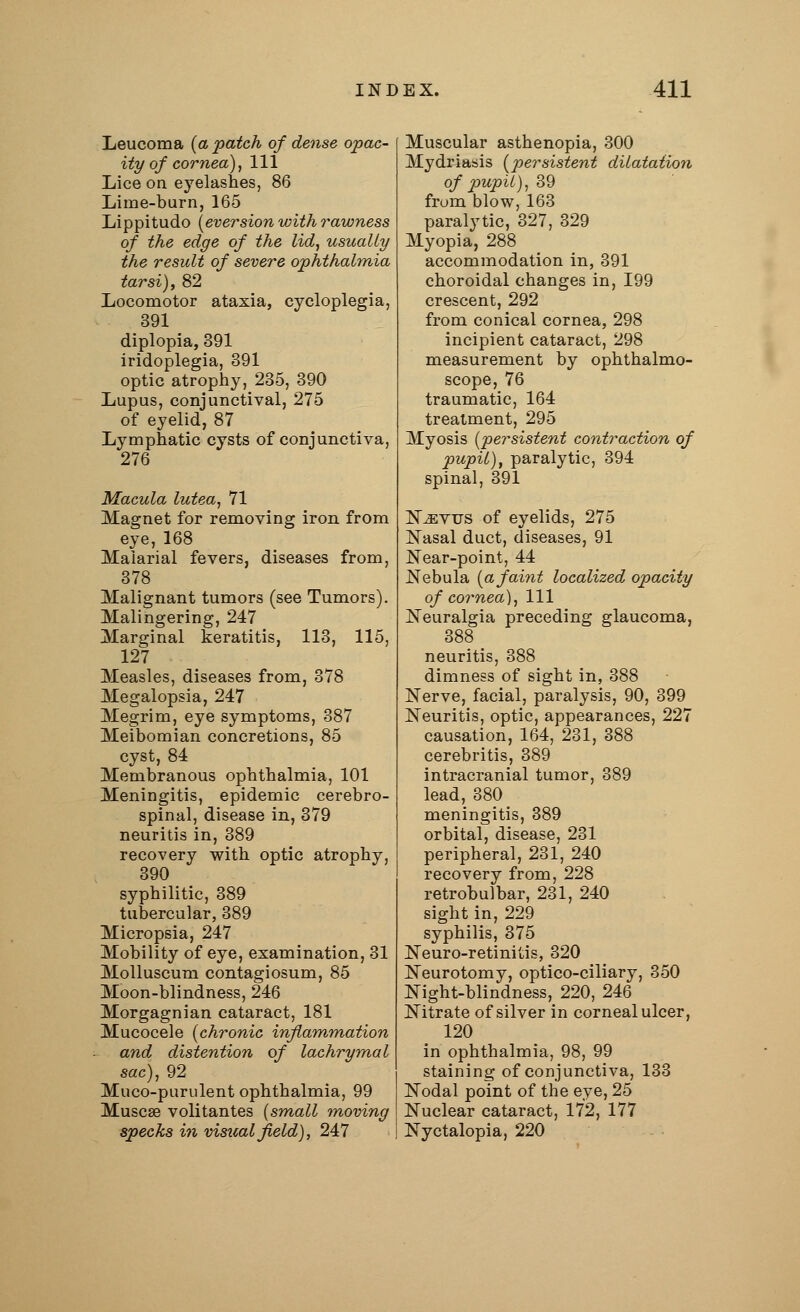 Leucoma {a patch of dense opac- ity of cornea), 111 Lice on eyelashes, 86 Lime-burn, 165 Lippitudo Reversion with rawness of the edge of the lid, usually the result of severe ophthalmia tarsi), 82 Locomotor ataxia, cycloplegia, 391 diplopia, 391 iridoplegia, 391 optic atrophy, 235, 390 upus, conjunc of eyelid, 87 Lymphatic cysts of conjunctiva, 276 Macula lutea, 71 Magnet for removing iron from eye, 168 Malarial fevers, diseases from, 378 Malignant tumors (see Tumors). Malingering, 247 Marginal keratitis, 113, 115, 127 Measles, diseases from, 378 Megalopsia, 247 Megrim, eye symptoms, 387 Meibomian concretions, 85 cyst, 84 Membranous ophthalmia, 101 Meningitis, epidemic cerebro- spinal, disease in, 379 neuritis in, 389 recovery with optic atrophy, 390 syphilitic, 389 tubercular, 389 Micropsia, 247 Mobility of eye, examination, 31 Molluscum contagiosum, 85 Moon-blindness, 246 Morgagnian cataract, 181 Mucocele (chronic inflammation and distention of lachrymal sac), 92 Muco-purulent ophthalmia, 99 Muscse volitantes [small moving specks in visual field), 247 Muscular asthenopia, 300 Mydriasis (persistent dilatation of pupil), 39 from blow, 163 paralytic, 327, 329 Myopia, 288 accommodation in, 391 choroidal changes in, 199 crescent, 292 from conical cornea, 298 incipient cataract, 298 measurement by ophthalmo- scope, 76 traumatic, 164 treatment, 295 Myosis (persistent contraction of pupil), paralytic, 394 spinal, 391 N^evtjs of eyelids, 275 Nasal duct, diseases, 91 Near-point, 44 Nebula (afaint localized opacity of cornea), 111 Neuralgia preceding glaucoma, 388 neuritis, 388 dimness of sight in, 388 Nerve, facial, paralysis, 90, 399 Neuritis, optic, appearances, 227 causation, 164, 231, 388 cerebritis, 389 intracranial tumor, 389 lead, 380 meningitis, 389 orbital, disease, 231 peripheral, 231, 240 recovery from, 228 retrobulbar, 231, 240 sight in, 229 syphilis, 375 Neuro-retinitis, 320 Neurotomy, optico-ciliary, 350 Night-blindness, 220, 246 Nitrate of silver in corneal ulcer, 120 in ophthalmia, 98, 99 staining of conjunctiva, 133 Nodal point of the eye, 25 Nuclear cataract, 172, 177 Nyctalopia, 220