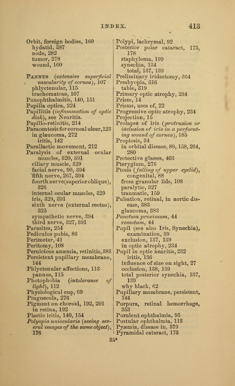 Orbit, foreign bodies, 160 hydatid, 387 node, 282 tumor, 278 wound, 160 Pannus (extensive superficial i vascularity of cornea), 107 phlyctenular, 115 trachomatous, 107 Panophthalmitis, 140, 151 Papilla optica, 224 Papillitis (inflammation of optic disk), see Neuritis. Papillo-retinitis, 214 Paracentesis for corneal ulcer, 128 in glaucoma, 272 iritis, 142 Parallactic movement, 212 Paralysis of external ocular muscles, 320, 891 ciliary muscle, 329 facial nerve, 90, 394 'fifth nerve, 267, 394 fourth nerve(superior oblique), 326 internal ocular muscles, 329 iris, 329, 391 sixth nerve (external rectus), 325 sympathetic nerve, 394 third nerve, 327, 391 Parasites, 254 Pediculus pubis, 86 Perimeter, 41 Peritomy, 108 Pernicious anaemia, retinitis, 383 Persistent pupillary membrane, 144 Phlyctenular affections, 113 pannus, 115 Photophobia (intolerance of light), 112 Physiological cup, 69 Pinguecula, 276 Pigment on choroid, 192, 201 in retina, 192 Plastic iritis, 140, 154 Polyopia uniocularis (seeing sev- eral images of the same object), 176 Polypi, lachrymal, 92 Posterior polar cataract, 175, 178 staphyloma, 199 synechia, 134 total, 137, 139 Preliminary iridectomy, 364 Presbyopia, 316 table, 319 Primary optic atrophy, 234 Prism, 14 Prisms, uses of, 22 Progressive optic atrophy, 234 Projection, 15 Prolapse of iris (protrusion or inclusion of iris in a perforat- ing wound of cornea), 185 Proptosis, 34 in orbital disease, 89, 158, 264, 280 Protective glasses, 403 Pterygium, 276 Ptosis (falling of upper eyelid), congenital, 88 from granular lids, 108 paralytic, 327 traumatic, 159 Pulsation, retinal, in aortic dis- ease, 383 glaucoma, 383 Punctum proximum, 44 remotum, 44 Pupil (see also Iris, Synechia), examination, 39 exclusion, 137, 139 in optic atrophy, 234 Pupil in optic neuritis, 232 iritis, 136 influence of size on sight, 27 occlusion, 138, 139 total posterior synechia, 137, 139 why black, 62 Pupillary membrane, persistent, 144 Purpura, retinal hemorrhage, 353 Purulent ophthalmia, 95 Pustular ophthalmia, 113 Pyaemia, disease in, 379 Pyramidal cataract, 173 35*