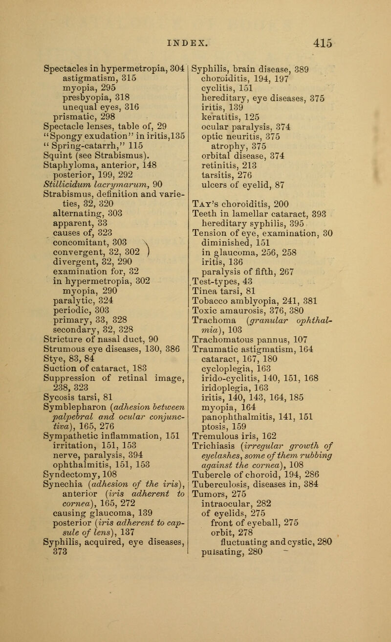 Spectacles in hypermetropia, 304 astigmatism, 315 myopia, 295 presbyopia, 318 unequal eyes, 316 prismatic, 298 Spectacle lenses, table of, 29 Spongy exudation in iritis,135 Spring-catarrh, 115 Squint (see Strabismus). Staphyloma, anterior, 148 posterior, 199, 292 Stillicidum lacrymarum, 90 Strabismus, definition and varie- ties, 32, 320 alternating, 303 apparent, 33 causes of, 323 concomitant, 303 \ convergent, 32, 302 ) divergent, 32, 290 examination for, 32 in hypermetropia, 302 myopia, 290 paralytic, 324 periodic, 303 primary, 33, 328 secondary, 32, 328 Stricture of nasal duct, 90 Strumous eye diseases, 130, 386 Stye, 83, 84 Suction of cataract, 183 Suppression of retinal image, 238, 323 Sycosis tarsi, 81 Symblepharon {adhesion between palpebral and ocular conjunc- tiva), 165, 276 Sympathetic inflammation, 151 irritation, 151, 153 nerve, paralysis, 394 ophthalmitis, 151, 153 Syndectomy, 108 Synechia (adhesion of the iris), anterior (iris adherent to cornea), 165, 272 causing glaucoma, 139 posterior (iris adherent to cap- sule of lens), 137 Syphilis, acquired, eye diseases, 373 Syphilis, brain disease, 389 choroiditis, 194, 197 cyclitis, 151 hereditary, eye diseases, 375 iritis, 139 keratitis, 125 ocular paralysis, 374 optic neuritis, 375 atrophy, 375 orbital disease, 374 retinitis, 213 tarsitis, 276 ulcers of eyelid, 87 Tat's choroiditis, 200 Teeth in lamellar cataract, 393 hereditary syphilis, 395 Tension of eye, examination, 30 diminished, 151 in glaucoma, 256, 258 iritis, 136 paralysis of fifth, 267 Test-types, 43 Tinea tarsi, 81 Tobacco amblyopia, 241, 381 Toxic amaurosis, 376, 380 Trachoma (granular ophthal- mia), 103 Trachomatous pannus, 107 Traumatic astigmatism, 164 cataract, 167, 180 cycloplegia, 163 irido-cyclitis, 140, 151, 168 iridoplegia, 163 iritis, 140, 143, 164, 185 myopia, 164 panophthalmitis, 141, 151 ptosis, 159 Tremulous iris, 162 Trichiasis (irregular growth of eyelashes, some of them rubbing against the cornea), 108 Tubercle of choroid, 194, 286 Tuberculosis, diseases in, 384 Tumors, 275 intraocular, 282 of eyelids, 275 front of eyeball, 275 orbit, 278 fluctuating and cystic, 280 pulsating, 280