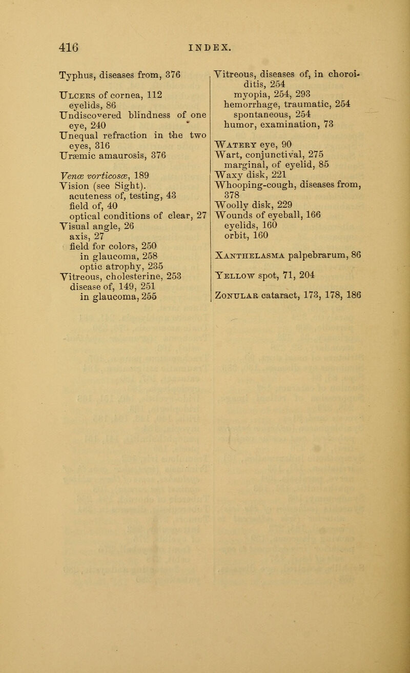 Typhus, diseases from, 376 Ulcers of cornea, 112 eyelids, 86 Undiscovered blindness of one eye, 240 Unequal refraction in the two eyes, 316 Ursemic amaurosis, 376 Vence vorticosce, 189 Vision (see Sight). acuteness of, testing, 43 field of, 40 optical conditions of clear, 27 Visual angle, 26 axis, 27 field for colors, 250 in glaucoma, 258 optic atrophy, 235 Vitreous, cholesterine, 253 disease of, 149, 251 in glaucoma, 255 Vitreous, diseases of, in choroi- ditis, 254 myopia, 254, 293 hemorrhage, traumatic, 254 spontaneous, 254 humor, examination, 73 Watery eye, 90 Wart, conjunctival, 275 marginal, of eyelid, 85 Waxy disk, 221 Whooping-cough, diseases from, 378 Woolly disk, 229 Wounds of eyeball, 166 eyelids, 160 orbit, 160 Xanthelasma palpebrarum, 86 Yellow spot, 71, 204 Zonular cataract, 173, 178, 186