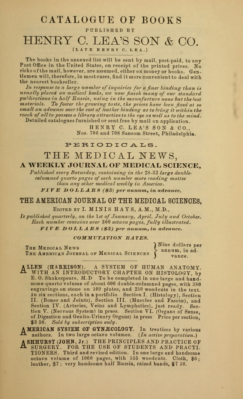 CATALOGUE OF BOOKS PUBLISHED BY HENRY C. LEA'S SON & CO. (LATE HENRY C. LEA.) The books in the annexed list will be sent by mail, post-paid, to any Post Office in the United States, on receipt of the printed prices. No risks of the mail, however, are assumed, either on money or books. Gen- tlemen will, therefore, in mostcases, find it more convenient to deal with the nearest bookseller. In response to a large number of inquiries for a finer binding than is usually placed on medical books, we now finish many of our standard publications in half Russia, usino in the manufacture none but the best materials. To foster the growing taste, the prices have been fixed at so small an advance over the cost of leather binding as to bring it within the reach of all to possess a library attractive to the eye as well as to the mind. Detailed catalogues furnished or sent free by mail on application. HENRY C. LEA'S SON & CO., Nos. 706 and 708 Sansom Street, Philadelphia. THE MEDIOA.L NEWS, A WEEKLY JOURNAL OF MEDICAL SCIENCE, Published every Saturday, containing in the 28-32 large double- cohcmned quarto pages of each number more reading matter than any other medical weekly in America. FIV E DOLLARS ($5) per annum,) in advance, THE AMEKICAtf JOUKtfAL OP THE MEDICAL SCIENCES, Edited by I. MINIS HAYS, A.M., M.D., Is published quarterly, on the 1st of January, April, July and October. Each member contains over 300 octavo pages, fully illustrated. FI VE DOLLARS ($5) per annum, in advance. COMMUTATION RATES. m „ xt 1 Nine dollars per. The Medical News f ,.„„_ . „£ m . T ir <n r annum, in ad- The American Journal op Medical Sciences I vance ALLEN (HARRISON). A SYSTEM OF HUMAN ANATOMY. WITH AN INTRODUCTORY CHAPTER ON HISTOLOGY, by E. 0. Shakespeare, M.D To be completed in one large and hand- some quarto volume of about 600 double-columned pages, with 380 engravings on stone on 109 plates, and 250 woodcuts in the text. In six sections, each in a portfolio. Section I. (Histology), Section II. (Bones and Joints). Section III. (Muscles and Fasciae), and Section IV. (Arteries, Veins and Lymphatics), just ready. Sec- tion V. (Nervous System) in press. Section VI. (Organs of Sense, of Digestion and Genito-Urinary Organs) in press Price per section, $3 50. Sold by subscription only. AMERICAN SYSTEM OF GYNECOLOGY. In treatises by various authors. In two large octavo volumes. (In active preparation.) ASHHURST (JOHN, Jr.) THE PRINCIPLES AND PRACTICE OF SURGERY. FOR THE USE OF STUDENTS AND PRACTI- TIONERS. Third and revised edition. In one large and handsome octavo volume of 1060 pages, with 555 woodcuts. Cloth, $6; leather, $7 ; very handsome half Russia, raised bands, $7 50.