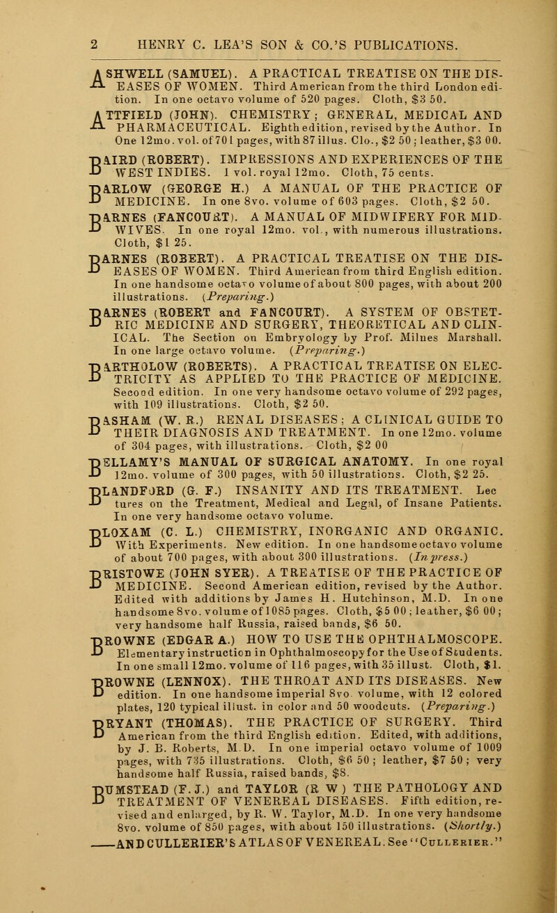 ASHWELL (SAMUEL). A PRACTICAL TREATISE ON THE DIS- EASES OF WOMEN. Third American from the third London edi- tion. In one octavo volume of 520 pages. Cloth, $3 50. ATTFIELD (JOHN). CHEMISTRY; GENERAL, MEDICAL AND PHARMACEUTICAL. Eighth edition, revised by the Author. In One 12ino.vol.of70lpages,with87illus. Clo., $2 50 ; leather, $3 00. BATED (ROBERT). IMPRESSIONS AND EXPERIENCES OF THE WEST INDIES. 1 vol. royal 12mo. Cloth, 75 cents. BARLOW (GEORGE H.) A MANUAL OF THE PRACTICE OF MEDICINE. In one 8vo. volume of 603 pages. Cloth, $2 50. BARNES (FANCOURT). A MANUAL OF MIDWIFERY FOR MID- WIVES. In one royal 12mo. vol., with numerous illustrations. Cloth, $1 25. BARNES (ROBERT). A PRACTICAL TREATISE ON THE DIS- EASES OF WOMEN. Third American from third English edition. In one handsome octaro volume of about 800 pages, with about 200 illustrations. {Preparing.) BARNES (ROBERT and FANCOURT). A SYSTEM OF OBSTET- RIC MEDICINE AND SURGERY, THEORETICAL AND CLIN- ICAL. The Section on Embryology by Prof. Milues Marshall. In one large octavo volume. {Preparing.) BARTHOLOW (ROBERTS). A PRACTICAL TREATISE ON ELEC- TRICITY AS APPLIED TO THE PRACTICE OF MEDICINE. Second edition. In one very handsome octavo volume of 292 pages, with 109 illustrations. Cloth, $2 50. BASHAM (W. R.) RENAL DISEASES ; A CLINICAL GUIDE TO THEIR DIAGNOSIS AND TREATMENT. In one 12mo. volume of 304 pages, with illustrations. Cloth, $2 00 BELLAMY'S MANUAL OF SURGICAL ANATOMY. In one royal 12mo. volume of 300 pages, with 50 illustrations. Cloth, $2 25. BLANDFJRD (G. F.) INSANITY AND ITS TREATMENT. Lee tures on the Treatment, Medical and Legal, of Insane Patients. In one very handsome octavo volume. BLOXAM (C. L.) CHEMISTRY, INORGANIC AND ORGANIC. With Experiments. New edition. In one handsomeoctavo volume of about 700 pages, with about 300 illustrations. {Inpress.) BRISTOWE (JOHN SYER). A TREATISE OF THE PRACTICE OF MEDICINE. Second American edition, revised by the Author. Edited with additions by James H. Hutchinson, M.D. In one handsome 8vo. volume of 1085 pages. Cloth, $5 00; leather, $6 00; very handsome half Russia, raised bands, $6 50. BROWNE (EDGAR A.) HOW TO USE THE OPHTHALMOSCOPE. Elementary instruction in Ophthalmoscopy for the Use of Students. In one small 12mo. volume of 116 pages, with 35 illust. Cloth, $1. BROWNE (LENNOX). THE THROAT AND ITS DISEASES. New edition. In one handsome imperial 8vo. volume, with 12 colored plates, 120 typical iliust. in color and 50 woodcuts. {Preparing.) BRYANT (THOMAS). THE PRACTICE OF SURGERY. Third American from the third English edition. Edited, with additions, by J. B. Roberts, M.D. In one imperial octavo volume of 1009 pages, with 735 illustrations. Cloth, $6 50 ; leather, $7 50 ; very handsome half Russia, raised bands, $8. BUMSTEAD (F.J.) and TAYLOR (R W) THE PATHOLOGY AND TREATMENT OF VENEREAL DISEASES. Fifth edition, re- vised and enlarged, by R. W. Taylor, M.D. In one very handsome 8vo. volume of 850 pages, with about 150 illustrations. {Shortly.) AND CULLERIER'S ATLAS OF VENEREAL. See Cullerier.