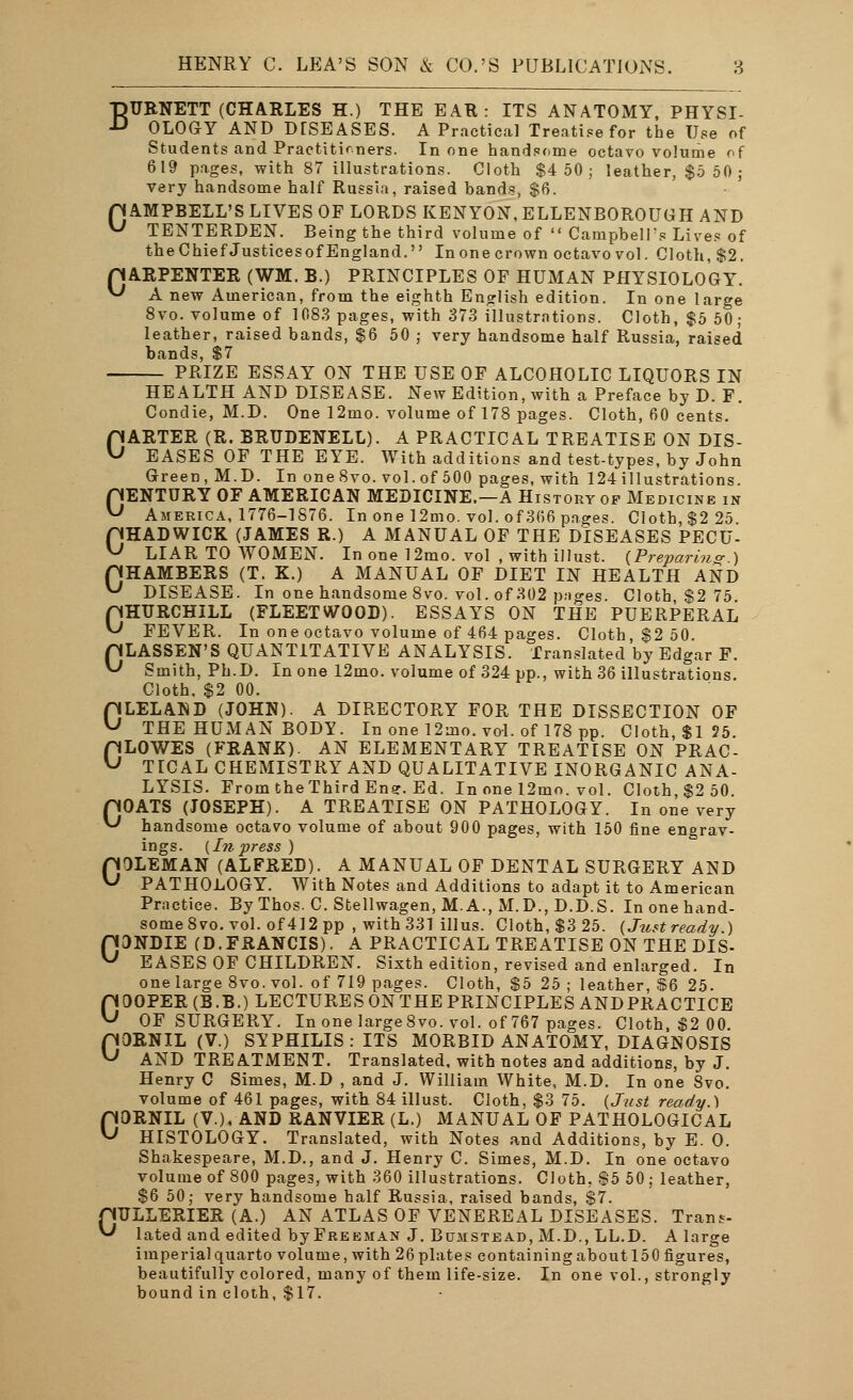 BURNETT (CHARLES H.) THE EAR: ITS ANATOMY, PHYSI- ■L» OLOGY AND DTSEASES. A Practical Treatise for the Use of Students and Practitioners. In one handsome octavo volume of 619 pages, with 87 illustrations. Cloth $4 50 ; leather, $5 50; very handsome half Russia, raised bands, $6. p AMPBELL'S LIVES OF LORDS KENYON, ELLENBOROUGH AND U TENTERDEN. Being the third volume of  Campbell's Lives of the Chief JusticesofEngland. In one crown octavo vol. Cloth, $2. pARPENTER (WM. B.) PRINCIPLES OF HUMAN PHYSIOLOGY. *J A new American, from the eighth English edition. In one large 8vo. volume of 1083 pages, with 373 illustrations. Cloth, $5 50 ; leather, raised bands, $6 50 j very handsome half Russia, raised bands, $7 PRIZE ESSAY ON THE USE OF ALCOHOLIC LIQUORS IN HEALTH AND DISEASE. New Edition, with a Preface by D. F. Condie, M.D. One 12mo. volume of 178 pages. Cloth, 60 cents. GARTER (R. BRTJDENELL). A PRACTICAL TREATISE ON DIS- EASES OF THE EYE. With additions and test-types, by John Green, M.D. In one8vo. vol.of 500 pages, with 124 illustrations. pENTURY OF AMERICAN MEDICINE.—A History of Medicine in U America, 1776-1876. In one 12mo. vol. of 366 pages. Cloth, $2 25. CHADWICK (JAMES R.) A MANUAL OF THE DISEASES PECU- LIAR TO WOMEN. In one 12mo. vol , with illust. {Preparing ) CHAMBERS (T. K.) A MANUAL OF DIET IN HEALTH AND ^ DISEASE. In one handsome 8vo. vol. of 302 pages. Cloth $2 75 pHURCHILL (FLEETWOOD). ESSAYS ON THE PUERPERAL ^ FEVER. In one octavo volume of 464 pages. Cloth, $2 50. pLASSEN'S QUANTITATIVE ANALYSIS. Translated by Edgar F. ^ Smith, Ph.D. In one 12mo. volume of 324 pp., with 36 illustrations. Cloth. $2 00. OLELAND (JOHN). A DIRECTORY FOR THE DISSECTION OF THE HUMAN BODY. In one 12mo. vol. of 178 pp. Cloth, $1 55. CLOWES (FRANK). AN ELEMENTARY TREATISE ON PRAC- TICAL CHEMISTRY AND QUALITATIVE INORGANIC ANA- LYSIS. From the Third Ensr. Ed. In one 12mo. vol. Cloth, $2 50. pOATS (JOSEPH). A TREATISE ON PATHOLOGY. In one very ^ handsome octavo volume of about 900 pages, with 150 fine engrav- in£TS. {Lit V7€SS ) COLEMAN (ALFRED). A MANUAL OF DENTAL SURGERY AND PATHOLOGY. With Notes and Additions to adapt it to American Practice. By Thos. C. Stellwagen, M.A., M.D., D.D.S. In one hand- some 8vo. vol. of 412 pp , with 331 illus. Cloth,$325. (Justready.) OONDIE (D.FRANCIS). A PRACTICAL TREATISE ON THE DIS- EASES OF CHILDREN. Sixth edition, revised and enlarged. In one large 8vo. vol. of 719 pages. Cloth, $5 25 ; leather, §6 25. COOPER (B.B.) LECTURES ON THE PRINCIPLES ANDPRACTICE OF SURGERY. In one large8vo. vol. of 767 pages. Cloth, $2 00. pORNIL (V.) SYPHILIS: ITS MORBID ANATOMY, DIAGNOSIS ^ AND TREATMENT. Translated, with notes and additions, by J. Henry C Simes, M.D , and J. William White, M.D. In one 8vo. volume of 461 pages, with 84 illust. Cloth, $3 75. (Just ready.) OORNIL (V.), AND RANVIER (L.) MANUAL OF PATHOLOGICAL HISTOLOGY. Translated, with Notes and Additions, by E. O. Shakespeare, M.D., and J. Henry C. Simes, M.D. In one octavo volume of 800 pages, with 360 illustrations. Cloth, $5 50; leather, $6 50; very handsome half Russia, raised bands, $7. pULLERIER (A.) AN ATLAS OF VENEREAL DISEASES. Trans- ^ lated and edited byFREEMAN J. Bumstead, M.D., LL.D. A large imperial quarto volume, with 26 plates containing about150 figures, beautifully colored, many of them life-size. In one vol., strongly bound in cloth, $17.