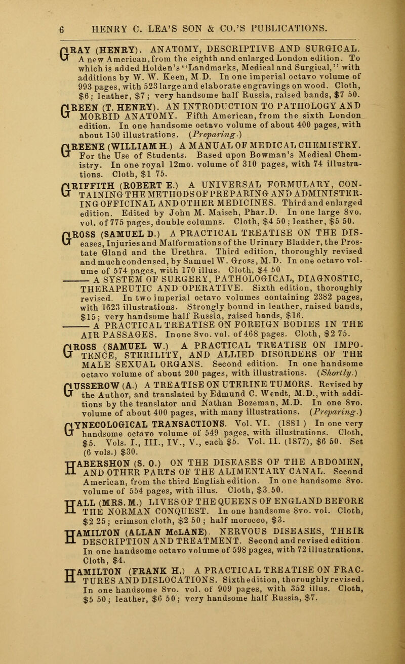G G HENRY C. LEA'S SON & CO.'S PUBLICATIONS. RAY (HENRY). ANATOMY, DESCRIPTIVE AND SURGICAL. Anew American, from the eighth and enlarged London edition. To which is added Holden's Landmarks, Medical and Surgical, with additions by W. W. Keen, M D. In one imperial octavo volume of 993 pages, with 523 large and elaborate engravings on wood. Cloth, $6 ; leather, $7 ; very handsome half Russia, raised bands, $7 50. REEN (T. HENRY). AN INTRODUCTION TO PATHOLOGY AND MORBID ANATOMY. Fifth American, from the sixth London edition. In one handsome octavo volume of about 400 pages, with about 150 illustrations. {Preparing.) GREENE (WILLIAM H.) A MANUAL OF MEDICAL CHEMISTRY. For the Use of Students. Based upon Bowman's Medical Chem- istry. In one royal 12mo. volume of 310 pages, with 74 illustra- tions. Cloth, $1 75. GRIFFITH (ROBERT E.) A UNIVERSAL FORMULARY, CON- TAINING THE METHODS OF PREPARING AND ADMINISTER- INGOFFICINALANDOTHER MEDICINES. Third and enlarged edition. Edited by John M. Maisch, Phar.D. In one large 8vo. vol. of 775 pages, double columns. Cloth, $4 50 ; leather, $5 50. GROSS (SAMUEL D.) A PRACTICAL TREATISE ON THE Dis- eases, Injuries and Malformations of the Urinary Bladder, the Pros- tate Gland and the Urethra. Third edition, thoroughly revised andmuchcondensed, by Samuel W. Gross, M.D. In one octavo vol- ume of 574 pages, with 170 illus. Cloth, $4 50 A SYSTEM OF SURGERY, PATHOLOGICAL, DIAGNOSTIC, THERAPEUTIC AND OPERATIVE. Sixth edition, thoroughly revised. In two imperial octavo volumes containing 2382 pages, with 1623 illustrations. Strongly bound in leather, raised bands, $15 : very handsome half Russia, raised bands, $16. A PRACTICAL TREATISE ON FOREIGN BODIES IN THE AIR PASSAGES. Inone 8vo. vol. of 468 pages. Cloth, $2 75. GROSS (SAMUEL W.) A PRACTICAL TREATISE ON IMPO- TENCE, STERILITY, AND ALLIED DISORDERS OF THE MALE SEXUAL ORGANS. Second edition. In one handsome octavo volume of about 200 pages, with illustrations. {Shortly.) aUSSEROW(A.) A TREATISE ON UTERINE TUMORS. Revised by the Author, and translated by Edmund C. Wendt, M.D.,with addi- tions by the translator and Nathan Bozeman, M.D. In one 8vo. volume of about 400 pages, with many illustrations. {Preparing.) &YNECOLOGICAL TRANSACTIONS. Vol. VI. (1881 ) In one very handsome octavo volume of 549 pages, with illustrations. Cloth, $5. Vols. I., III., IV., V., each $5. Vol. II. (1877), $6 50. Set (6 vols.) $30. HABERSHON (S. 0.) ON THE DISEASES OF THE ABDOMEN, AND OTHER PARTS OF THE ALIMENTARY CANAL. Second American, from the third English edition. In one handsome 8vo. volume of 554 pages, with illus. Cloth, $3.50. HALL (MRS. M.) LIVES OF THE QUEENS OF ENGLAND BEFORE THE NORMAN CONQUEST. In one handsome 8vo. vol. Cloth, $2 25 ; crimson cloth, $2 50 ; half morocco, $3. HAMILTON (ALLAN McLANE). NERVOUS DISEASES, THEIR DESCRIPTION AND TREATMENT. Second and revised edition In one handsome octavo volume of 598 pages, with 72 illustrations. Cloth, $4. HAMILTON (FRANK H.) A PRACTICAL TREATISE ON FRAC- TURES AND DISLOCATIONS. Sixthedition, thoroughly revised. In one handsome 8vo. vol. of 909 pages, with 352 illus. Cloth, $5 50; leather, $6 50; very handsome half Russia, $7.