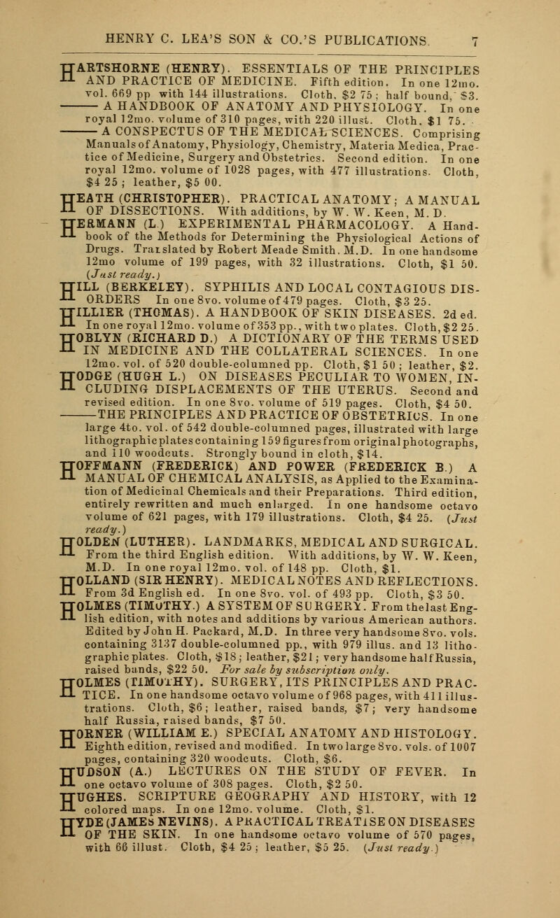 HARTSHORNE (HENRY). ESSENTIALS OF THE PRINCIPLES AND PRACTICE OF MEDICINE. Fifth edition. In one 12mo. vol. 669 pp with 144 illustrations. Cloth, $2 75 ; half bound - S3 A HANDBOOK OF ANATOMY AND PHYSIOLOGY. In one royal 12mo. volume of 310 pages, with 220 illust. Cloth. $1 75. A CONSPECTUS OF THE MEDICAL SCIENCES. Comprising Manuals of Anatomy, Physiology, Chemistry, Materia Medica, Prac- tice of Medicine, Surgery and Obstetrics. Second edition. In one royal 12mo. volume of 1028 pages, with 477 illustrations. Cloth, $4 25 ; leather, $5 00. HEATH (CHRISTOPHER). PRACTICAL ANATOMY; A MANUAL OF DISSECTIONS. With additions, by W. W. Keen, M D TTERMANN (L.) EXPERIMENTAL PHARMACOLOGY. A Hand- ■»■■*■ book of the Methods for Determining the Physiological Actions of Drugs. Translated by Robert Meade Smith. M*.D. In one handsome 12mo volume of 199 pages, with 32 illustrations. Cloth, $1 50. {Just ready.) HILL (BERKELEY). SYPHILIS AND LOCAL CONTAGIOUS DIS- ORDERS In one 8vo. volume of 479 pages. Cloth, $3 25. TTILL1ER (THOMAS). A HANDBOOK OF SKIN DISEASES. 2d ed. •LL In one royal 12mo. volume of 353pp., with two plates. Cloth, $2 25. HOBLYN (RICHARD D.) A DICTIONARY OF THE TERMS USED IN MEDICINE AND THE COLLATERAL SCIENCES. In one 12mo. vol. of 520 double-columned pp. Cloth, $1 50 ; leather, $2. HODGE (HUGH L.) ON DISEASES PECULIAR TO WOMEN, IN- CLUDING DISPLACEMENTS OF THE UTERUS. Second and revised edition. In one 8vo. volume of 519 pages. Cloth, $4 50. THE PRINCIPLES AND PRACTICE OF OBSTETRICS. In one large 4to. vol. of 542 double-columned pages, illustrated with large lithographic plates containing 159 figures from original photographs, and 110 woodcuts. Strongly bound in cloth, $14. HOFFMANN (FREDERICK) AND POWER (FREDERICK B.) A MANUAL OF CHEMICAL ANALYSIS, as Applied to the Examina- tion of Medicinal Chemicals and their Preparations. Third edition, entirely rewritten and much enlarged. In one handsome octavo volume of 621 pages, with 179 illustrations. Cloth, $4 25. {Just ready.) HOLDEN (LUTHER). LANDMARKS, MEDICAL AND SURGICAL. From the third English edition. With additions, by W. W. Keen, M.D. In one royal 12mo. vol. of 148 pp. Cloth, $1. HOLLAND (SIR HENRY). MEDICAL NOTES AND REFLECTIONS. From 3d English ed. In one 8vo. vol. of 493 pp. Cloth, $3 50. HOLMES (TIMOTHY.) A SYSTEM OF SURGERY. From thelast Eng- lish edition, with notes and additions by various American authors. Edited by John H. Packard, M.D. In three very handsome 8vo. vols, containing 3137 double-columned pp., with 979 illus. and 13 litho- graphic plates. Cloth, $18,• leather, $21; very handsome half'Russia, raised bands, $22 50. For sale by subscription only. HOLMES (IIMUlHY). SURGERY, ITS PRINCIPLES AND PRAC- TICE. In one handsome octavo volume of 968 pages, with 411 illus- trations. Cloth, $6; leather, raised bands, $7; very handsome half Russia, raised bands, $7 50. HORNER (WILLIAM E.) SPECIAL ANATOMY AND HISTOLOGY. Eighth edition, revised and modified. In two large 8vo. vols, of 1007 pages, containing 320 woodcuts. Cloth, $6. HUDSON (A.) LECTURES ON THE STUDY OF FEVER. In one octavo volume of 308 pages. Cloth, $2 50. HUGHES. SCRIPTURE GEOGRAPHY AND HISTORY, with 12 colored maps. In one 12mo. volume. Cloth, $1. HYDE (JAMES NEVINS). A PKACTICAL TREATISE ON DISEASES OF THE SKIN. In one handsome octavo volume of 570 pages, with 66 illust. Cloth, $4 25 ; leather, $5 25. (Just ready.)