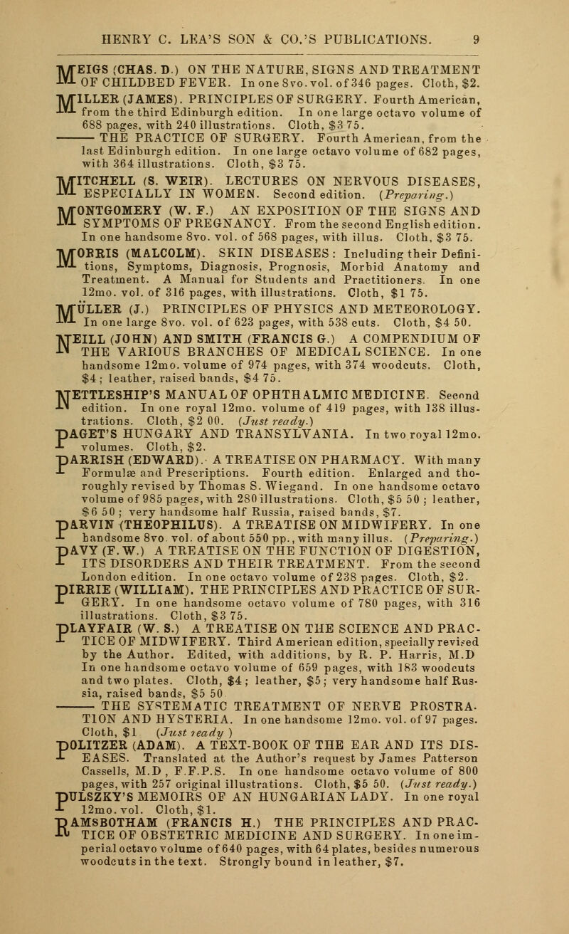 M HENRY C. LEA'S SON & CO.'S PUBLICATIONS. 9 OF CHILDBED FEVER. In one 8vo. vol. of 346 pages. Cloth, $2. ILLER (JAMES). PRINCIPLES OF SURGERY. Fourth American, from the third Edinburgh edition. In one large octavo volume of 688 pages, with 240 illustrations. Cloth, $3 75. THE PRACTICE OF SURGERY. Fourth American, from the last Edinburgh edition. In one large octavo volume of 682 pages, with 364 illustrations. Cloth, $3 75. MITCHELL (S. WEIR). LECTURES ON NERVOUS DISEASES, ESPECIALLY IN WOMEN. Second edition. {Preparing.) MONTGOMERY (W. F.) AN EXPOSITION OF THE SIGNS AND SYMPTOMS OF PREGNANCY. From the second Englishedition. In one handsome 8vo. vol. of 568 pages, with illus. Cloth, $3 75. MORRIS (MALCOLM). SKIN DISEASES: Including their Defini- tions, Symptoms, Diagnosis, Prognosis, Morbid Anatomy and Treatment. A Manual for Students and Practitioners. In one 12mo. vol. of 316 pages, with illustrations. Cloth, $1 75. MULLER (J.) PRINCIPLES OF PHYSICS AND METEOROLOGY. In one large 8vo. vol. of 623 pages, with 538 cuts. Cloth, $4 50. NEILL (JOHN) AND SMITH (FRANCIS G.) A COMPENDIUM OF THE VARIOUS BRANCHES OF MEDICAL SCIENCE. In one handsome 12mo. volume of 974 pages, with 374 woodcuts. Cloth, $4; leather, raised bands, $4 75. ■VTETTLESHIP'S MANUAL OF OPHTHALMIC MEDICINE. Second ■*■' edition. In one royal 12mo. volume of 419 pages, with 138 illus- trations. Cloth, $2 00. (Just ready.) PAGET'S HUNGARY AND TRANSYLVANIA. In two royal 12mo. volumes. Cloth, $2. PARRISH (EDWARD). A TREATISE ON PHARMACY. With many Formulae and Prescriptions. Fourth edition. Enlarged and tho- roughly revised by Thomas S. Wiegand. In one handsome octavo volume of 985 pages, with 280 illustrations. Cloth, $5 50 ; leather, $6 50 ; very handsome half Russia, raised bands, $7. PARVIN (THEOPHILTJS). A TREATISE ON MIDWIFERY. In one handsome 8vo. vol. of about 550 pp., with many illus. (Preparing.) PAVY (F. W.) A TREATISE ON THE FUNCTION OF DIGESTION, ITS DISORDERS AND THEIR TREATMENT. From the second London edition. In one octavo volume of 238 pages. Cloth, $2. piRRIE (WILLIAM). THE PRINCIPLES AND PRACTICE OF SUR- -L GERY. In one handsome octavo volume of 780 pages, with 316 illustrations. Cloth, $3 75. PLAYFAIR (W. S.) A TREATISE ON THE SCIENCE AND PRAC- TICE OF MIDWIFERY. Third American edition, specially revised by the Author. Edited, with additions, by R. P. Harris, M.D In one handsome octavo volume of 659 pages, with 183 woodcuts and two plates. Cloth, $4; leather, $5; very handsome half Rus- sia, raised bands, $5 50 THE SYSTEMATIC TREATMENT OF NERVE PROSTRA- T10N AND HYSTERIA. In one handsome 12mo. vol. of 97 pages. Cloth, $1 (Just teady ) POLITZER (ADAM). A TEXT-BOOK OF THE EAR AND ITS DIS- EASES. Translated at the Author's request by James Patterson Cassells, M.D, F.F.P.S. In one handsome octavo volume of 800 pages, with 257 original illustrations. Cloth, $5 50. (Just ready.) PTJLSZKY'S MEMOIRS OF AN HUNGARIAN LADY. In one royal 12mo.vol. Cloth, $1. EAMSBOTHAM (FRANCIS H.) THE PRINCIPLES AND PRAC- TICE OF OBSTETRIC MEDICINE AND SURGERY. In one im- perial octavo volume of 640 pages, with 64 plates, besides numerous woodcuts in the text. Strongly bound in leather, $7.