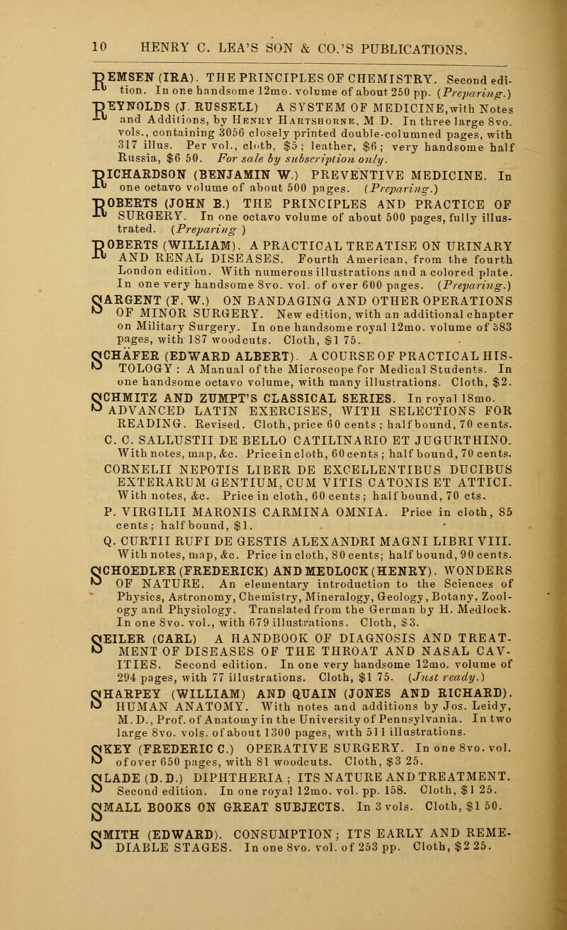 ■DEMSEN(IRA). THE PRINCIPLES OF CHEMISTRY. Second edi- -1- tion. In one handsome 12mo. volume of about 250 pp. (Preparing.) TDEYNOLDS (J. RUSSELL) A SYSTEM OF MEDICINE,with Notes ■*•« and Additions, by Henry Hartshorne, MD. In three large 8vo. vols., containing 3056 closely printed double-columned pages, with 317 illus. Per vol., clotb, $5; leather, $6; very handsome half Russia, $6 50. For sale by subscription only. DICHARDSON (BENJAMIN W.) PREVENTIVE MEDICINE. In -• one octavo volume of about 500 pages. {Preparing.) DOBERTS (JOHN B.) THE PRINCIPLES AND PRACTICE OP J-w SURGERY. In one octavo volume of about 500 pages, fully illus- trated. (Preparing ) ROBERTS (WILLIAM). A PRACTICAL TREATISE ON URINARY AND RENAL DISEASES. Fourth American, from the fourth London edition. With numerous illustrations and a colored plate. In one very handsome 8vo. vol. of over 600 pages. [Preparing.) OARGENT (F. W.) ON BANDAGING AND OTHER OPERATIONS ^ OF MINOR SURGERY. New edition, with an additional chapter on Military Surgery. In one handsome royal 12mo. volume of 383 pages, with 187 woodcuts. Cloth, $1 75. SCHAFER (EDWARD ALBERT). A COURSE OF PRACTICAL HIS- TOLOGY : A Manual of the Microscope for Medical Students. In one handsome octavo volume, with many illustrations. Cloth, $2. SCHMITZ AND ZUMPT'S CLASSICAL SERIES. In royal 18mo. ADVANCED LATIN EXERCISES, WITH SELECTIONS FOR READING. Revised. Cloth, price 60 cents ; half bound, 70 cents. C. C. SALLUSTII DE BELLO CATILINARIO ET JUGURTHINO. With notes, map, &c. Pricein cloth, 60 cents ; half bound, 70 cents. CORNELII NEPOTIS LIBER DE EXCELLENTIBUS DUCIBUS EXTERARUM GENTIUM, CUM VITIS CATONIS ET ATTICI. With notes, &c. Price in cloth, 60 cents ; half bound, 70 cts. P. VIRGILII MARONIS CARMINA OMNIA. Price in cloth, 85 cents; half bound, $1. Q. CURTII RUFI DE GESTIS ALEXANDRI MAGNI LIBRI VIII. With notes, map, Ac. Price in cloth, 80 cents; half bound, 90 cents. SCHOEDLER (FREDERICK) AND MEDLOCK (HENRY). WONDERS OF NATURE. An elementary introduction to the Sciences of Physics, Astronomy, Chemistry, Mineralogy, Geology, Botany, Zool- ogy and Physiology. Translated from the German by H. Medlock. In one 8vo. vol., with 679 illustrations. Cloth, $3. SEILER (CARL) A HANDBOOK OF DIAGNOSIS AND TREAT- MENT OF DISEASES OF THE THROAT AND NASAL CAV- ITIES. Second edition. In one very handsome 12oio. volume of 294 pages, with 77 illustrations. Cloth, $1 75. (Just ready.) SHARPEY (WILLIAM) AND QUAIN (JONES AND RICHARD). HUMAN ANATOMY. With notes and additions by Jos. Leidy, M.D., Prof, of Anatomy in the University of Pennsylvania. In two large 8vo. vols, of about 1300 pages, with 511 illustrations. SKEY (FREDERIC C.) OPERATIVE SURGERY. In one 8vo. vol. ofover 650 pages, with 81 woodcuts. Cloth, $3 25. SLADE(D.D.) DIPHTHERIA; ITS NATURE AND TREATMENT. Second edition. In one royal 12mo. vol. pp. 158. Cloth, $1 25. OMALL BOOKS ON GREAT SUBJECTS. In 3 vols. Cloth, $1 50. SMITH (EDWARD). CONSUMPTION; ITS EARLY AND REME- DIABLE STAGES. In one 8vo. vol. of 253 pp. Cloth, $2 25.