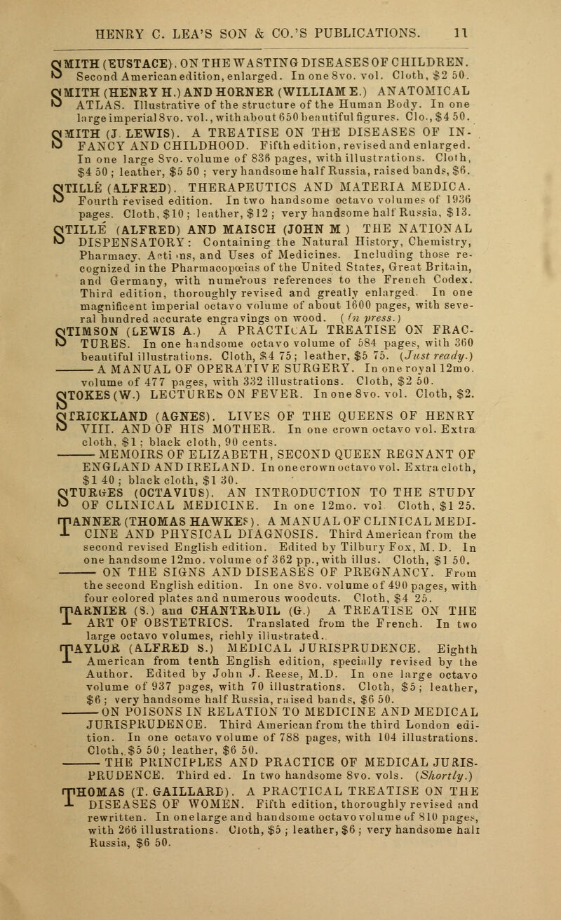 SMITH (EUSTACE). ON THE WASTING DISEASES OF CHILDREN. Second American edition, enlarged. In one 8vo. vol. Cloth, $2 50. SMITH (HENRY H.) AND HORNER (WILLIAM E.) ANATOMICAL ATLAS. Illustrative of the structure of the Human Body. In one large imperial 8vo. vol., withahout 650 beautiful figures. Clo., $4 50. SMITH (J.LEWIS). A TREATISE ON THE DISEASES OF IN- FANCY AND CHILDHOOD. Fifth edition, revised and enlarged. In one large Svo. volume of 836 pages, with illustrations. Cloth, $4 50; leather, $5 50 ; very handsome half Russia, raised bands, $6. STILLE (ALFRED). THERAPEUTICS AND MATERIA MEDIC A. Fourth revised edition. In two handsome octavo volumes of 1936 pages. Cloth,$10; leather,$12; very handsome half Russia, $13. STILLE (ALFRED) AND MAISCH (JOHN M ) THE NATIONAL DISPENSATORY: Containing the Natural History, Chemistry, Pharmacy, Acti ^ns, and Uses of Medicines. Including those re- cognized in the Pharmacopoeias of the United States, Great Britain, and Germany, with numerous references to the French Codex. Third edition, thoroughly revised and greatly enlarged. In one magnificent imperial octavo volume of about 1600 pages, with seve- ral hundred accurate engravings on wood. ( (n press.) STIMSON (LEWIS A.) A PRACTICAL TREATISE ON FRAC- TURES. In one handsome octavo volume of 584 pages, with 360 beautiful illustrations. Cloth, SR4 75; leather, $5 75. {Just ready.) A MANUAL OF OPERATIVE SURGERY. In one royal 12mo. volume of 477 pages, with 332 illustrations. Cloth, $2 50. OTOKES(W.) LECTUREb ON FEVER. In one 8vo. vol. Cloth, $2. STRICKLAND (A.GNES). LIVES OF THE QUEENS OF HENRY VIII. AND OF HIS MOTHER. In one crown octavo vol. Extra cloth. $1 ; black cloth, 90 cents. xMEMOIRS OF ELIZABETH, SECOND QUEEN REGNANT OF ENGLAND ANDIRELAND. In onecrown octavo vol. Extracloth, $1 40; black cloth, $1 30. STURGES (OCTAVIUS). AN INTRODUCTION TO THE STUDY OF CLINICAL MEDICINE. In one 12mo. vol Cloth, $1 25. TANNER (THOMAS HAWKEf). A MANUAL OF CLINICAL MEDI- CINE AND PHYSICAL DIAGNOSIS. Third American from the second revised English edition. Edited by Tilbury Fox, M. D. In one handsome 12mo. volume of 362 pp., with ill us. Cloth, $1 50. ON THE SIGNS AND DISEASES OF PREGNANCY. From the second English edition. In one 8vo. volume of 490 pages, with four colored plates and numerous woodcuts. Cloth, $4 25. TARNIER (S.) and CHANTREDIL (G.) A TREATISE ON THE ART OF OBSTETRICS. Translated from the French. In two large octavo volumes, richly illustrated.. TAYLOR (ALFRED S.) MEDICAL JURISPRUDENCE. Eighth American from tenth English edition, specially revised by the Author. Edited by John J. Reese, M.D. In one large octavo volume of 937 pages, with 70 illustrations. Cloth, $5; leather, $6 ; very handsome half Russia, raised bands, $6 50. ON POISONS IN RELATION TO MEDICINE AND MEDICAL JURISPRUDENCE. Third American from the third London edi- tion. In one octavo volume of 788 pages, with 104 illustrations. Cloth, $5 50; leather, $6 50. THE PRINCIPLES AND PRACTICE OF MEDICAL JURIS- PRUDENCE. Third ed. In two handsome 8vo. vols. {Shortly.) THOMAS (T. GAILLARD). A PRACTICAL TREATISE ON THE DISEASES OF WOMEN. Fifth edition, thoroughly revised and rewritten. In onelarge and handsome octavo volume of 810 page.*, with 266 illustrations. Cloth, $5 ; leather, $6 ; very handsome hah Russia, $6 50.