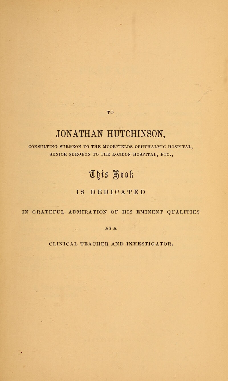 TO JONATHAN HUTCHINSON, CONSULTING SURGEON TO THE MOORFIELDS OPHTHALMIC HOSPITAL, SENIOR SURGEON TO THE LONDON HOSPITAL, ETC., IS DEDICATED IN GRATEFUL ADMIRATION OF HIS EMINENT QUALITIES AS A CLINICAL TEACHER AND INVESTIGATOR.