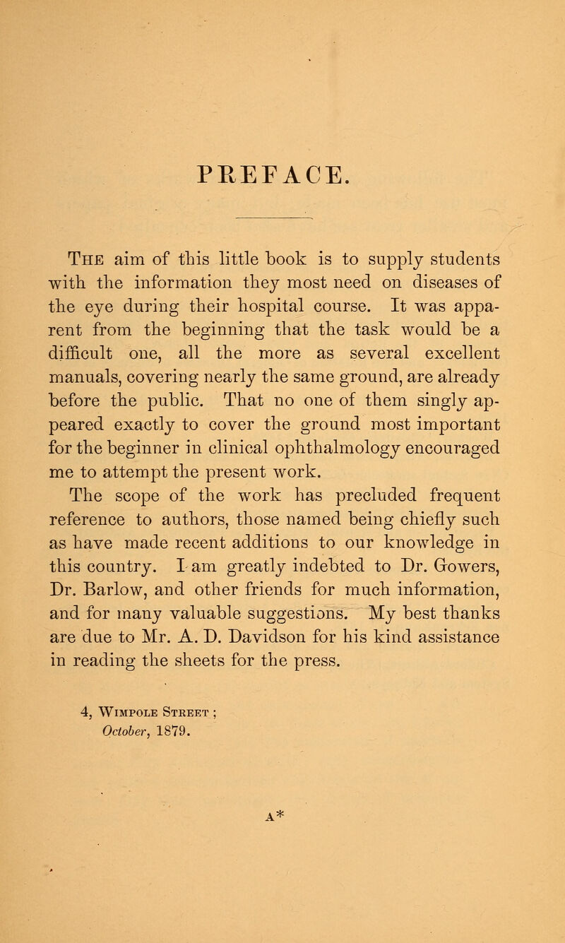 PREFACE. The aim of this little book is to supply students with the information they most need on diseases of the eye during their hospital course. It was appa- rent from the beginning that the task would be a difficult one, all the more as several excellent manuals, covering nearly the same ground, are already before the public. That no one of them singly ap- peared exactly to cover the ground most important for the beginner in clinical ophthalmology encouraged me to attempt the present work. The scope of the work has precluded frequent reference to authors, those named being chiefly such as have made recent additions to our knowledge in this country. I am greatly indebted to Dr. Gowers, Dr. Barlow, and other friends for much information, and for many valuable suggestions. My best thanks are due to Mr. A. D. Davidson for his kind assistance in reading the sheets for the press. 4, Wimpole Street October, 1879. A*