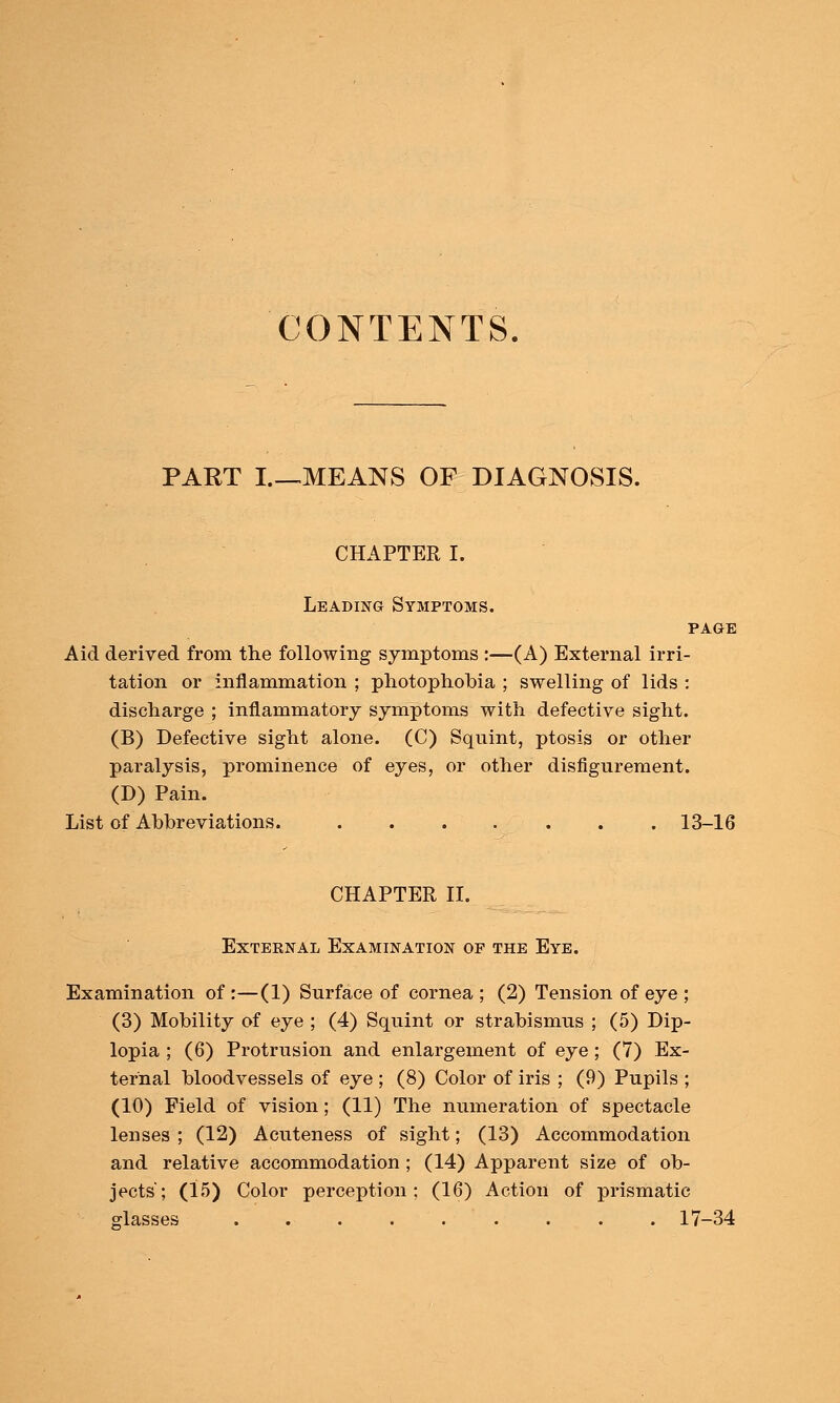 CONTENTS, PART I.—MEANS OF DIAGNOSIS. CHAPTER I. Leading Symptoms. PAGE Aid derived from the following symptoms :—(A) External irri- tation or inflammation ; photophobia ; swelling of lids : discharge ; inflammatory symptoms with defective sight. (B) Defective sight alone. (C) Squint, ptosis or other paralysis, prominence of eyes, or other disfigurement. (D) Pain. List of Abbreviations. . . . . . . . 13-16 CHAPTER II. External Examination of the Eye. Examination of :—(1) Surface of cornea ; (2) Tension of eye ; (3) Mobility of eye ; (4) Squint or strabismus ; (5) Dip- lopia ; (6) Protrusion and enlargement of eye; (7) Ex- ternal bloodvessels of eye ; (8) Color of iris ; (9) Pupils ; (10) Field of vision; (11) The numeration of spectacle lenses ; (12) Acuteness of sight; (13) Accommodation and relative accommodation ; (14) Apparent size of ob- jects'; (15) Color perception; (16) Action of prismatic glasses . . . 17-34