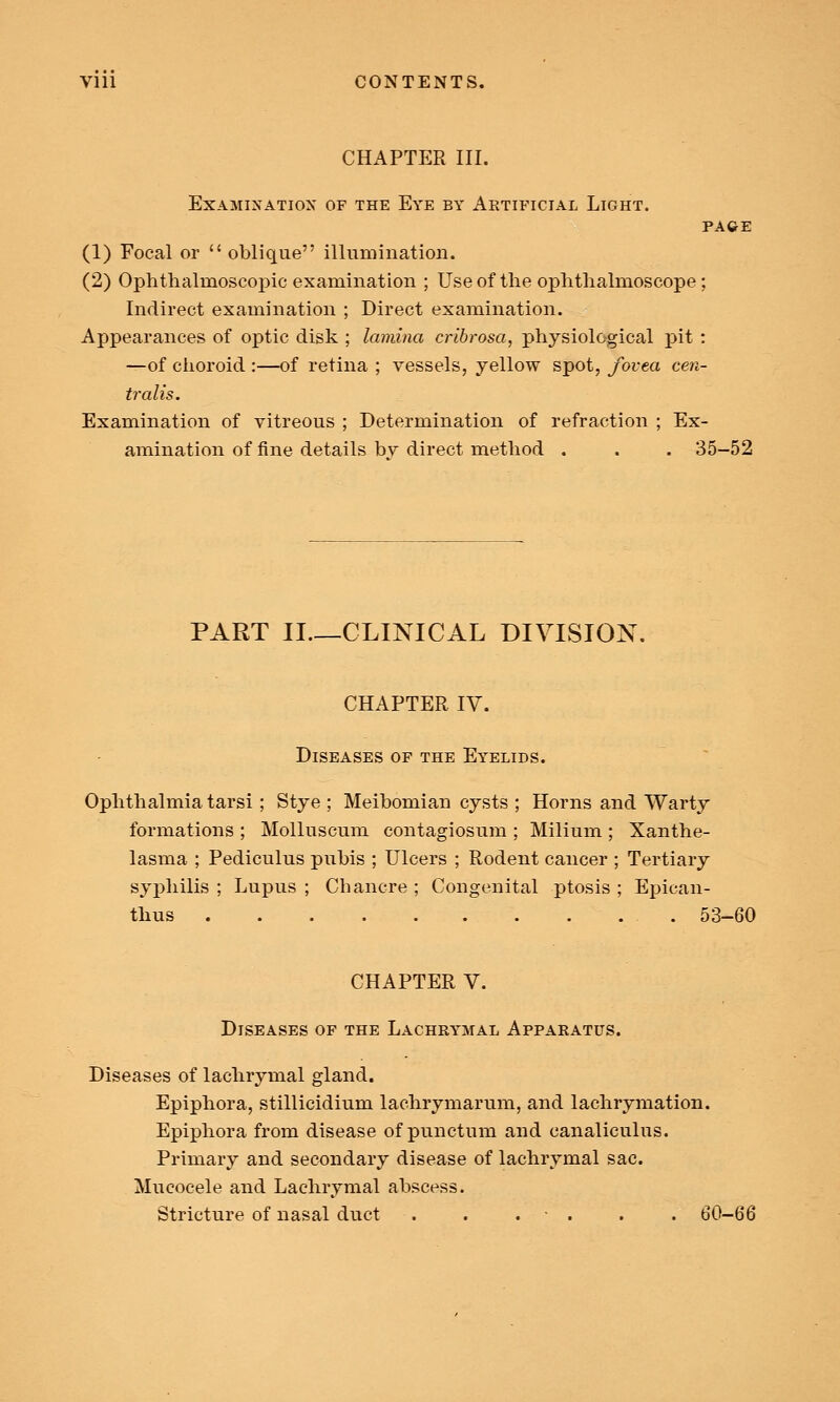 CHAPTER III. Examination of the Eye by Aktificial Light. PAGE (1) Focal or  oblique illumination. (2) Ophthalmoscopic examination ; Use of the ophthalmoscope; Indirect examination ; Direct examination. Appearances of optic disk ; lamina cribrosa, physiological pit : —of choroid :—of retina ; vessels, yellow spot, fovea cen- tralis. Examination of vitreous ; Determination of refraction ; Ex- amination of fine details bv direct method . , . 35-52 PART II CLINICAL DIVISION. CHAPTER IV. Diseases of the Eyelids. Ophthalmia tarsi ; Stye ; Meibomian cysts ; Horns and Warty formations ; Molluscum contagiosum ; Milium ; Xanthe- lasma ; Pediculus pubis ; Ulcers ; Rodent cancer ; Tertiary syphilis ; Lupus ; Chancre ; Congenital ptosis ; Epican- thus 53-60 CHAPTER V. Diseases of the Lachrymal Apparatus. Diseases of lachrymal gland. Epiphora, stillicidium lachrymarum, and lachrymation. Epiphora from disease of punctum and canaliculus. Primary and secondary disease of lachrymal sac. Mucocele and Lachrymal abscess. Stricture of nasal duct . . . . . 60-66
