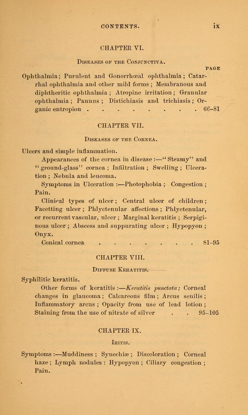 CHAPTER VI. Diseases of the Conjunctiva. PAGE Ophthalmia; Purulent and Gronorrhceal ophthalmia; Catar- rhal ophthalmia and other mild forms ; Membranous and diphtheritic ophthalmia ; Atropine irritation; Granular ophthalmia ; Pannus ; Distiehiasis and trichiasis; Or- ganic entropion ........ 66-81 CHAPTER VII. Diseases of the Cornea. Ulcers and simple inflammation. Appearances of the cornea in disease :— Steamy and ground-glass cornea; Infiltration; Swelling; Ulcera- tion ; Nebula and leucoma. Symptoms in Ulceration :—Photophobia ; Congestion ; Pain. Clinical types of ulcer; Central ulcer of children; Facetting ulcer ; Phlyctenular affections ; Phlyctenular, or recurrent vascular, ulcer ; Marginal keratitis ; Serpigi- nous ulcer ; Abscess and suppurating ulcer ; Hypopyon ; Onyx. Conical cornea . . ... . ... 81-95 CHAPTER VIII. Diffuse Keratitis. Syphilitic keratitis. Other forms of keratitis :—Keratitis punctata; Corneal changes in glaucoma; Calcareous film ; A reus senilis ; Inflammatory arcus ; Opacity from use of lead lotion ; Staining from the use of nitrate of silver . . 95-105 CHAPTER IX. Iritis. Symptoms :—Muddiness ; Synechia?; Discoloration ; Corneal haze ; Lymph nodules : Hypopyon ; Ciliary congestion ; Pain.