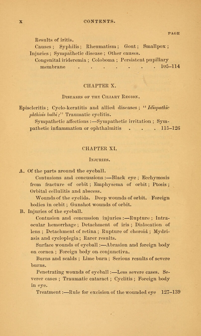 PAGE Results of iritis. Causes ; Syphilis ; Rheumatism ; Gout; Smallpox ; Injuries ; Sympathetic disease ; Other causes. Congenital irideremia ; Coloboma ; Persistent pupillary membrane ....... 1U5-114 CHAPTER X. Diseases of the Ciliary Region. Episcleritis; Cyclo-keratitis and allied diseases;  Idiopathic phthisis bulbi; Traumatic cyclitis. Sympathetic affections :—Sympathetic irritation ; Sym- pathetic inflammation or ophthalmitis . . . 115-126 CHAPTER XI. Injuries. A. Of the parts around the eyeball. Contusions and concussions :—Black eye ; Ecchymosis from fracture of orbit ; Emphysema of orbit; Ptosis ; Orbital cellulitis and abscess. Wounds of the eyelids. Deep wounds of orbit. Foreign bodies in orbit ; Gunshot wounds of orbit. B. Injuries of the eyeball. Contusion and concussion injuries :—Rupture ; Intra- ocular hemorrhage ; Detachment of iris ; Dislocation of lens ; Detachment of retina ; Rupture of choroid ; Mydri- asis and cycloplegia ; Rarer results. Surface wounds of eyeball:—Abrasion and foreign body on cornea ; Foreign body on- conjunctiva. Burns and scalds ; Lime burn ; Serious results of severe burns. Penetrating wounds of eyeball:—Less severe cases. Se- verer cases ; Traumatic cataract ; Cyclitis ; Foreign body in eye. Treatment:—Rule for excision of the wounded eye 127-139
