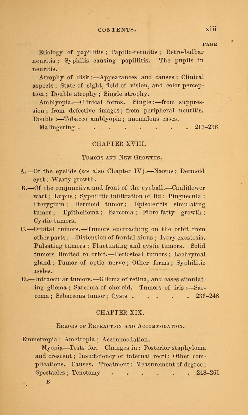 PAGE Etiology of papillitis ; Papillo-retinitis ; Retro-bulbar neuritis ; Syphilis causing papillitis. The pupils in neuritis. Atrophy of disk:—Appearances and causes ; Clinical aspects ; State of sight, field of vision, and color percep- tion ; Double atrophy ; Single atrophy. Amblyopia.—Clinical forms. Single :—from suppres- sion ; from defective images; from peripheral neuritis. Double :—Tobacco amblyopia ; anomalous cases. Malingering 217-236 CHAPTER XVIII. Tumors and New Growths. A.—Of the eyelids (see also Chapter IV).—Nsevus ; Dermoid cyst; Warty growth. B.—Of the conjunctiva and front of the eyeball.—Cauliflower wart ; Lupus ; Syphilitic infiltration of lid ; Pinguecula ; Pterygium; Dermoid tumor; Episcleritis simulating tumor ; Epithelioma ; Sarcoma ; Fibro-fatty growth; Cystic tumors. C.—Orbital tumors.—Tumors encroaching on the orbit from other parts :—Distension of frontal sinus ; Ivory exostosis. Pulsating tumors ; Fluctuating and cystic tumors. Solid tumors limited to orbit.—Periosteal tumors ; Lachrymal gland; Tumor of optic nerve ; Other forms ; Syphilitic nodes. D.—Intraocular tumors.—Glioma of retina, and cases simulat- ing glioma ; Sarcoma of choroid. Tumors of iris :—Sar- coma ; Sebaceous tumor; Cysts 236-248 CHAPTER XIX. Errors of Refraction and Accommodation. Emmetropia ; Ametropia ; Accommodation. Myopia—Tests for. Changes in : Posterior staphyloma and crescent; Insufficiency of internal recti; Other com- plications. Causes. Treatment: Measurement of degree ; Spectacles; Tenotomy 248-261 B