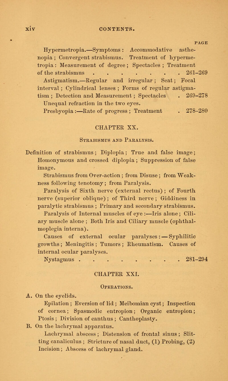 PAGE Hyperrnetropia.—Symptoms : Accommodative asthe- nopia ; Convergent strabismus. Treatment of hyperrne- tropia : Measurement of degree; Spectacles ; Treatment of the strabismus 261-269 Astigmatism.—Regular and irregular ; Seat; Focal interval ; Cylindrical lenses ; Forms of regular astigma- tism ; Detection and Measurement ; Spectacles . 269-278 Unequal refraction in the two eyes. Presbyopia :—Rate of progress ; Treatment . 278-280 CHAPTER XX. Strabismus and Paralysis. Definition of strabismus; Diplopia; True and false image; Homonymous and crossed diplopia ; Suppression of false image. Strabismus from Over-action ; from Disuse ; from Weak- ness following tenotomy; from Paralysis. Paralysis of Sixth nerve (external rectus) ; of Fourth nerve (superior oblique) ; of Third nerve ; Giddiness in paralytic strabismus ; Primary and secondary strabismus. Paralysis of Internal muscles of eye :—Iris alone ; Cili- ary muscle alone ; Both Iris and Ciliary muscle (ophthal- moplegia interna). Causes of external ocular paralyses: — Syphilitic growths ; Meningitis ; Tumors ; Rheumatism. Causes of internal ocular paralyses. Nystagmus 281-294 CHAPTER XXI. Operations. A. On the eyelids. Epilation ; Eversion of lid ; Meibomian cyst; Inspection of cornea; Spasmodic entropion; Organic entropion; Ptosis ; Division of can thus ; Canthoplasty. B. On the lachrymal apparatus. Lachrymal abscess; Distension of frontal sinus ; Slit- ting canaliculus ; Stricture of nasal duct, (1) Probing, (2) Incision; Abscess of lachrymal gland.