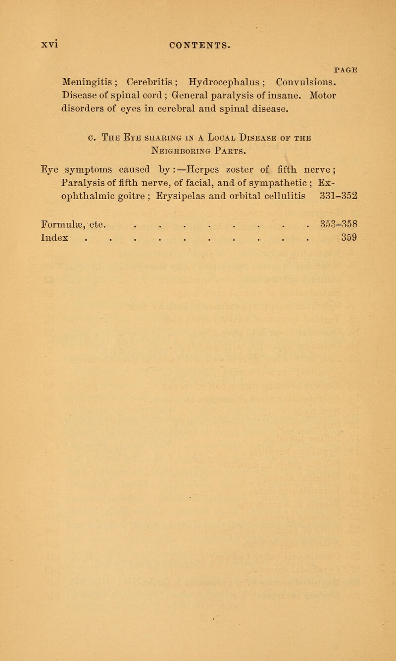 PAGE Meningitis; Cerebritis; Hydrocephalus; Convulsions. Disease of spinal cord ; General paralysis of insane. Motor disorders of eyes in cerebral and spinal disease. c. The Eye sharing in a Local Disease of the Neighboring Parts. Eye symptoms caused by:—Herpes zoster of fifth nerve; Paralysis of fifth nerve, of facial, and of sympathetic ; Ex- ophthalmic goitre ; Erysipelas and orbital cellulitis 331-352 Formula, etc . . 353-358 Index . 359