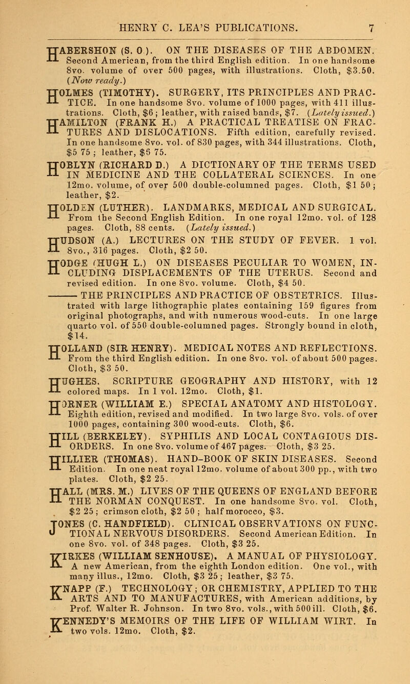 HABERSHON (S. 0.). ON THE DISEASES OF THE ABDOMEN. Second American, from the third English edition. In one handsome 8vo. volume of over 500 pages, with illustrations. Cloth, $3.50. (Now ready.) HOLMES (TIMOTHY). SURGERY, ITS PRINCIPLES AND PRAC- TICE. In one handsome 8vo. volume of 1000 pages, with 411 illus- trations. Cloth, $6 ; leather, with raised hands, $7. {Lately issued.) HAMILTON (FRANK H.) A PRACTICAL TREATISE ON FRAC- TURES AND DISLOCATIONS. Fifth edition, carefully revised. In one handsome 8vo. vol. of 830 pages, with 344 illustrations. Cloth, $5 75 ; leather, $6 75. HOBLYN (RICHARD D.) A DICTIONARY OF THE TERMS USED IN MEDICINE AND THE COLLATERAL SCIENCES. In one 12mo. volume, of over 500 double-columned pages. Cloth, $1 50; leather, $2. HOLDEN (LUTHER). LANDMARKS, MEDICAL AND SURGICAL. From the Second English Edition. In one royal 12mo. vol. of 128 pages. Cloth, 88 cents. (Lately issued.) HUDSON (A.) LECTURES ON THE STUDY OF FEVER. 1 vol. 8vo., 316 pages. Cloth, $2 50. HODGE fHUGH L.) ON DISEASES PECULIAR TO WOMEN, IN- CLUDING DISPLACEMENTS OF THE UTERUS. Second and revised edition. In one 8vo. volume. Cloth, $4 50. THE PRINCIPLES AND PRACTICE OF OBSTETRICS. Illus- trated with large lithographic plates containing 159 figures from original photographs, and with numerous wood-cuts. In one large quarto vol. of 550 double-columned pages. Strongly bound in cloth, $14. HOLLAND (SIR HENRY). MEDICAL NOTES AND REFLECTIONS. From the third English edition. In one 8vo. vol. of about 500 pages. Cloth, $3 50. HUGHES. SCRIPTURE GEOGRAPHY AND HISTORY, with 12 colored maps. In 1 vol. 12mo. Cloth, $1. HORNER (WILLIAM E.) SPECIAL ANATOMY AND HISTOLOGY. Eighth edition, revised and modified. In two large 8vo. vols, of over 1000 pages, containing 300 wood-cuts. Cloth, $6. HILL (BERKELEY). SYPHILIS AND LOCAL CONTAGIOUS DIS- ORDERS. In one 8vo. volume of 467 pages. Cloth, $3 25. HILLIER (THOMAS). HAND-BOOK OF SKIN DISEASES. Second Edition. In one neat royal 12mo. volume of about 300 pp., with two plates. Cloth, $2 25. HALL (MRS. M.) LIVES OF THE QUEENS OF ENGLAND BEFORE THE NORMAN CONQUEST. In one handsome 8vo. vol. Cloth, $2 25; crimson cloth, $2 50 ; half morocco, $3. TONES (C. HANDFIELD). CLINICAL OBSERVATIONS ON FUNC- U TIONAL NERVOUS DISORDERS. Second American Edition. In one 8vo. vol. of 348 pages. Cloth, $3 25. KIRKES (WILLIAM SENHOUSE). A MANUAL OF PHYSIOLOGY. A new American, from the eighth London edition. One vol., with many illus., 12mo. Cloth, $3 25; leather, $3 75. KNAPP (F.) TECHNOLOGY ; OR CHEMISTRY, APPLIED TO THE ARTS AND TO MANUFACTURES, with American additions, by Prof. Walter R. Johnson. In two 8vo. vols., with 500ill. Cloth, $6. KENNEDY'S MEMOIRS OF THE LIFE OF WILLIAM WIRT. In two vols. 12mo. Cloth, $2.