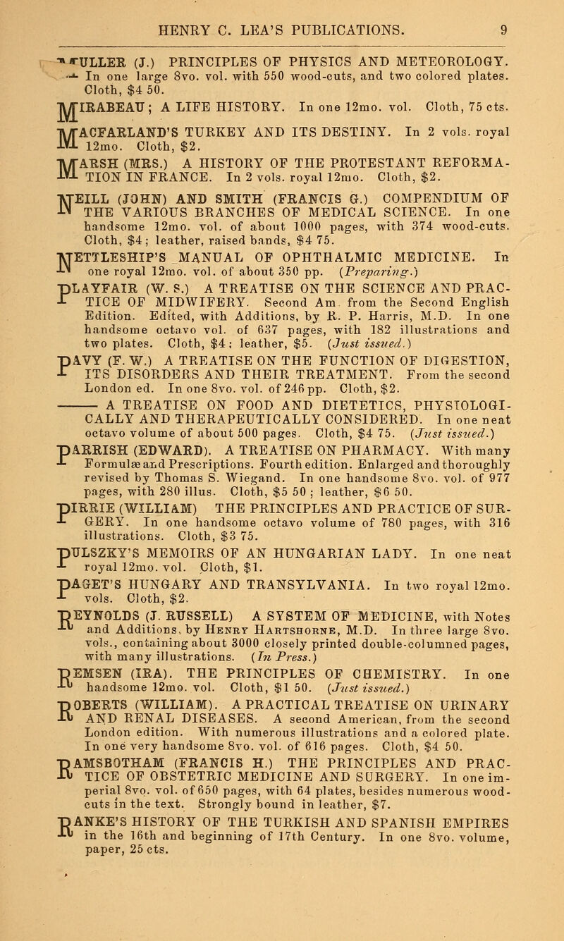 *TULLER (j.) PRINCIPLES OF PHYSICS AND METEOROLOGY. **■ In one large 8vo. vol. with 550 wood-cuts, and two colored plates. Cloth, $4 50. TWTIRABEAU ; A LIFE HISTORY. In one 12mo. vol. Cloth, 75 cts. MACFARLAND'S TURKEY AND ITS DESTINY. In 2 vols, royal 12mo. Cloth, $2. MARSH (MRS.) A HISTORY OF THE PROTESTANT REFORMA- TION IN FRANCE. In 2 vols, royal 12mo. Cloth, $2. NEILL (JOHN) AND SMITH (FRANCIS G.) COMPENDIUM OF THE VARIOUS BRANCHES OF MEDICAL SCIENCE. In one handsome 12mo. vol. of about 1000 pages, with 374 wood-cuts. Cloth, $4; leather, raised hands, $4 75. NETTLESHIP'S ^MANUAL OF OPHTHALMIC MEDICINE. In one royal 12ino. vol. of about 350 pp. (Preparing.) PLAYFAIR (W. S.) A TREATISE ON THE SCIENCE AND PRAC- TICE OF MIDWIFERY. Second Am. from the Second English Edition. Edited, with Additions, by R. P. Harris, M.D. In one handsome octavo vol. of 637 pages, with 182 illustrations and two plates. Cloth, $4; leather, $5. (Just isstied.) PAVY (F. W.) A TREATISE ON THE FUNCTION OF DIGESTION, ITS DISORDERS AND THEIR TREATMENT. From the second London ed. In one 8vo. vol. of 246 pp. Cloth, $2. A TREATISE ON FOOD AND DIETETICS, PHYSIOLOGI- CALLY AND THERAPEUTICALLY CONSIDERED. In one neat octavo volume of about 500 pages. Cloth, $4 75. (Just issued.) pARRISH (EDWARD). A TREATISE ON PHARMACY. With many •*- Formulae and Prescriptions. Fourth edition. Enlarged and thoroughly revised by Thomas S. Wiegand. In one handsome 8vo. vol. of 977 pages, with 280 illus. Cloth, $5 50 ; leather, $6 50. piRRIE (WILLIAM) THE PRINCIPLES AND PRACTICE OF SUR- -t GERY. In one handsome octavo volume of 780 pages, with 316 illustrations. Cloth, $3 75. PTJLSZKY'S MEMOIRS OF AN HUNGARIAN LADY. In one neat royal 12mo. vol. Cloth, $1. PACKET'S HUNGARY AND TRANSYLVANIA. In two royal 12mo. vols. Cloth, $2. DEYNOLDS (J. RUSSELL) A SYSTEM OF MEDICINE, with Notes •*■*' and Additions, by Henry Hartshorne, M.D. In three large 8vo. vols., containing about 3000 closely printed double-columned pages, with many illustrations. (In Press.) DEMSEN (IRA). THE PRINCIPLES OF CHEMISTRY. In one J- handsome 12mo. vol. Cloth, $1 50. (Just issued.) ROBERTS (WILLIAM). A PRACTICAL TREATISE ON URINARY AND RENAL DISEASES. A second American, from the second London edition. With numerous illustrations and a colored plate. In one very handsome 8vo. vol. of 616 pages. Cloth, $4 50. RAMSBOTHAM (FRANCIS H.) THE PRINCIPLES AND PRAC- TICE OF OBSTETRIC MEDICINE AND SURGERY. In one im- perial 8vo. vol. of 650 pages, with 64 plates, besides numerous wood- cuts in the text. Strongly bound in leather, $7. T) ANKE'S HISTORY OF THE TURKISH AND SPANISH EMPIRES J-« in the 16th and beginning of 17th Century. In one 8vo. volume, paper, 25 cts.
