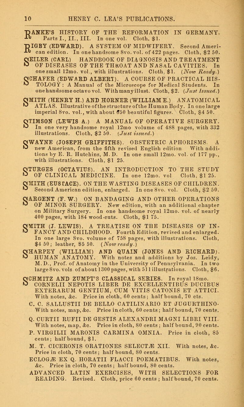s RIGBY (EDWARD). A SYSTEM OF MIDWIFERY. Second Ameri- can edition. In onehandsome 8vo. vol. of 422 pages. Cloth, $2 50. SEILER (CARL) HANDBOOK OF DIAGNOSIS AND TREATMENT OF DISEASES OF THE THKOAT AND NASAL CAVITIES. In one small 12mo. vol., with illustrations. Cloth, $1. {Now Ready.) SCHAFER (EDWARD ALBERT). A COURSE OF PRACTICAL HIS- TOLOGY : A Manual of the Microscope for Medical Students. In OMITH (HENRY H.) AND HORNER (WILLIAM E.) ANATOMICAL ^ ATLAS. Illustrative of the structure of the Human Body. In one large OTIMSON (LEWIS A.) A MANUAL OF OPERATIVE SURGERY. ^ In one very handsome royal 12mo volume of 488 pages, with 332 illustrations. Cloth, $2 50. (Just issued.) WAYNE (JOSEPH GRIFFITHS). OBSTETRIC APHORISMS. A new American, from the fifth revised English edition With addi- tions by E. R. Hutchins, M. D. In one small 12mo. vol. of 177 pp., with illustrations. Cloth. $1 25. STURGES (OCTAVIUS). AN INTRODUCTION TO THE STUDY OF CLINICAL MEDICINE. In one l2mo. vol Cloth, $1 25. OMITH (EUSTACE). ON THE WASTING DISEASES OF CHILDREN. ^ Second American edition, enlarged. In one 8vo. vol. Cloth, $2 50. SARGENT (F. W.) ON BANDAGING AND OTHER OPERATIONS OF MINOR SURGERY. New edition, with an additional chapter on Military Surgery. In one handsome royal 12mo. vol. of nearly 400 pages, with 184 wood-cuts. Cloth, $1 75. SMITH (J. LEWIS). A TREATISE ON THE DISEASES OF IN- FANCY AND CHILDHOOD. Fourth Edition, revised and enlarged. In one large Svo. volume of 758 pages, with illustrations. Cloth, $4 50; leather, $5 50. (Nowready.) SHARPEY (WILLIAM) AND QUAIN (JONES AND RICHARD). HUMAN ANATOMY. With notes and additions by Jos. Leidy, M.D., Prof, of Anatomy in the University of Pennsylvania. In two large 8vo. vols of about 1300 pages, with 511 illustrations. Cloth, $6. SCHMITZ AND ZUMPT'S CLASSICAL SERIES. In royal 18mo. CORNELII NEPOTIS LIBER DE EXCELLENTIBUS DUCIBUS EXTERARUM GENTIUM, CUM VITIS CATONIS ET ATTICI. With notes, &c. Price in cloth, 60 cents; half bound, 70 cts. C. C. SALLUSTII DE BELLO CATILINARIO ET JUGURTHINO- With notes, map, &c. Price in cloth, 60 cents ; half bound, 70 cents. Q. CURTII RUFII DE GESTIS ALEXANDRI MAGNI LIBRI VIII. With notes, map, &c. Price in cloth, 80 cents; half bound, 90 cents. P. VIRGILII MARONIS CARMINA OMNIA. Price in cloth, 85 cents; half bound, $1. M. T. CICERONIS ORATIONES SELECTS XII. With notes, &c. Price in cloth, 70 cents ; half bound, 80 cents. ECLOG.E EX Q. HORATII FLACCI POEMATIBUS. With notes, &c. Price in cloth, 70 cents; half bound, 80 cents. ADVANCED LATIN EXERCISES, WITH SELECTIONS FOR READING. Revised. Cloth, price 60 cents ; half bound, 70 cents.