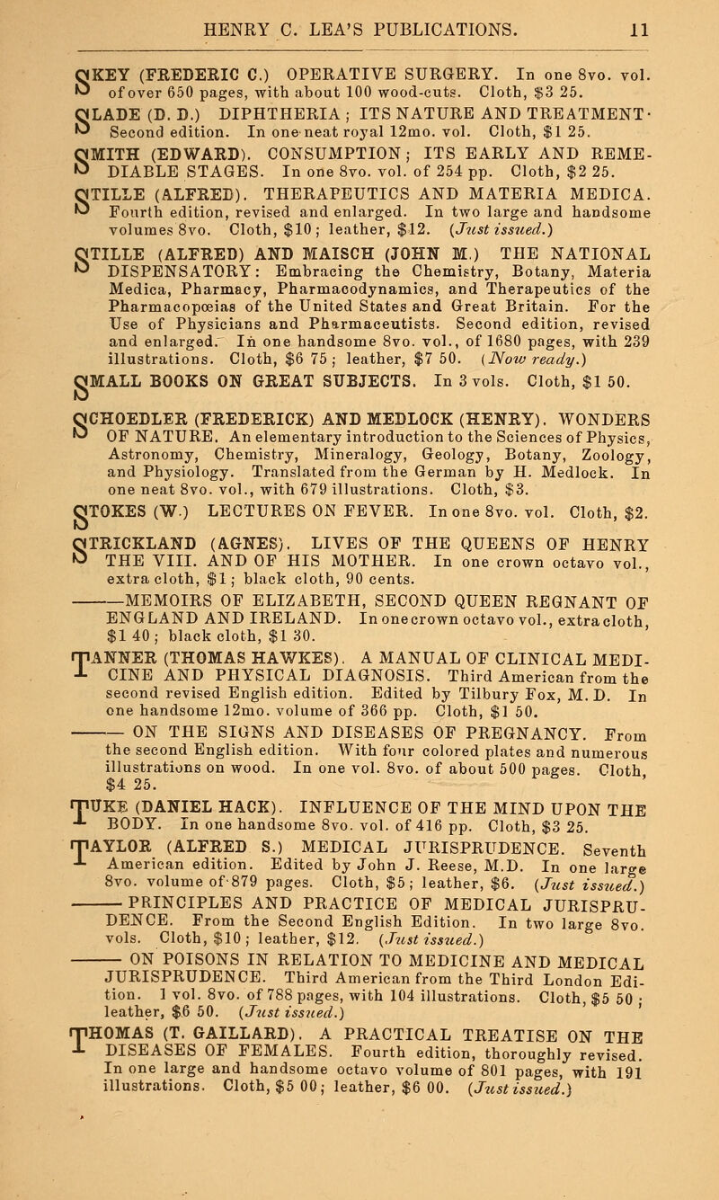 SKEY (FREDERIC C.) OPERATIVE SURGERY. In one 8vo. vol. of over 650 pages, with about 100 wood-cuts. Cloth, $3 25. SLADE (D. D.) DIPHTHERIA ; ITS NATURE AND TREATMENT- Second edition. In one-neat royal 12mo. vol. Cloth, $1 25. SMITH (EDWARD). CONSUMPTION; ITS EARLY AND REME- DIABLE STAGES. In one 8vo. vol. of 254 pp. Cloth, $2 25. STILLE (ALFRED). THERAPEUTICS AND MATERIA MEDICA. Fourth edition, revised and enlarged. In two large and handsome volumes 8vo. Cloth, $10; leather, $12. (Just issued.) STILLE (ALFRED) AND MAISCH (JOHN M.) THE NATIONAL DISPENSATORY: Embracing the Chemistry, Botany, Materia Medica, Pharmacy, Pharmacodynamics, and Therapeutics of the Pharmacopoeias of the United States and Great Britain. For the Use of Physicians and Pharmaceutists. Second edition, revised and enlargedr In one handsome 8vo. vol., of 1680 pages, with 239 illustrations. Cloth, $6 75 ; leather, $7 50. (Now ready.) OMALL BOOKS ON GREAT SUBJECTS. In 3 vols. Cloth, $1 50. SCHOEDLER (FREDERICK) AND MEDLOCK (HENRY). WONDERS OF NATURE. An elementary introduction to the Sciences of Physics, Astronomy, Chemistry, Mineralogy, Geology, Botany, Zoology, and Physiology. Translated from the German by H. Medlock. In one neat 8vo. vol., with 679 illustrations. Cloth, $3. OTOKES (W.) LECTURES ON FEVER. In one 8vo. vol. Cloth, $2. STRICKLAND (AGNES). LIVES OF THE QUEENS OF HENRY THE VIII. AND OF HIS MOTHER. In one crown octavo vol., extra cloth, $1; black cloth, 90 cents. MEMOIRS OF ELIZABETH, SECOND QUEEN REGNANT OF ENGLAND AND IRELAND. Inonecrown octavo vol., extracloth $1 40; black cloth, $1 30. TANNER (THOMAS HAWKES). A MANUAL OF CLINICAL MEDI- CINE AND PHYSICAL DIAGNOSIS. Third American from the second revised English edition. Edited by Tilbury Fox, M. D. In one handsome l2mo. volume of 366 pp. Cloth, $1 50. ON THE SIGNS AND DISEASES OF PREGNANCY. From the second English edition. With four colored plates and numerous illustrations on wood. In one vol. 8vo. of about 500 pages. Cloth $4 25. rpiTKE (DANIEL HACK). INFLUENCE OF THE MIND UPON THE -1- BODY. In one handsome 8vo. vol. of 416 pp. Cloth, $3 25. rPAYLOR (ALFRED S.) MEDICAL JURISPRUDENCE. Seventh -*■ American edition. Edited by John J. Reese, M.D. In one large 8vo. volume of'879 pages. Cloth, $5; leather, $6. (Just issued.) PRINCIPLES AND PRACTICE OF MEDICAL JURISPRU- DENCE. From the Second English Edition. In two large 8vo. vols. Cloth, $10; leather, $12. (Just issued.) ON POISONS IN RELATION TO MEDICINE AND MEDICAL JURISPRUDENCE. Third American from the Third London Edi- tion. 1 vol. 8vo. of 788 pages, with 104 illustrations. Cloth, $5 50 • leather, $6 50. (Just issued.) THOMAS (T. GAILLARD). A PRACTICAL TREATISE ON THE DISEASES OF FEMALES. Fourth edition, thoroughly revised. In one large and handsome octavo volume of 801 pages, with 191 illustrations. Cloth, $5 00 ; leather, $6 00. (Just issued.)