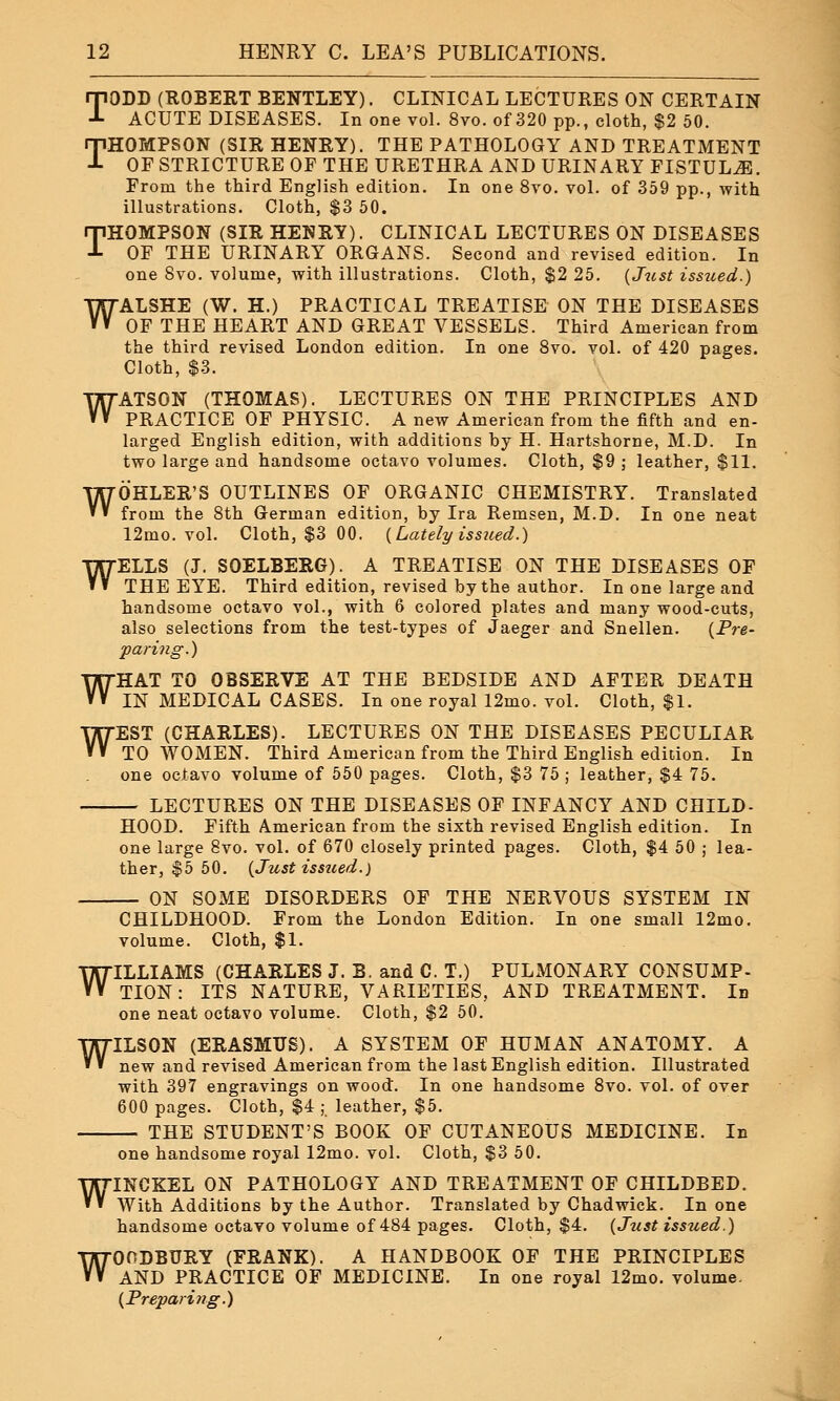 TODD (ROBERT BENTLEY). CLINICAL LECTURES ON CERTAIN ACUTE DISEASES. In one vol. 8vo. of 320 pp., cloth, $2 50. THOMPSON (SIR HENRY). THE PATHOLOGY AND TREATMENT OF STRICTURE OF THE URETHRA AND URINARY FISTULJE. From the third English edition. In one 8vo. vol. of 359 pp., with illustrations. Cloth, $3 50. THOMPSON (SIR HENRY). CLINICAL LECTURES ON DISEASES OF THE URINARY ORGANS. Second and revised edition. In one 8vo. volume, with illustrations. Cloth, $2 25. {Just issued.) WALSHE (W. H.) PRACTICAL TREATISE ON THE DISEASES OF THE HEART AND GREAT VESSELS. Third American from the third revised London edition. In one 8vo. vol. of 420 pages. Cloth, $3. WATSON (THOMAS). LECTURES ON THE PRINCIPLES AND PRACTICE OF PHYSIC. A new American from the fifth and en- larged English edition, with additions by H. Hartshorne, M.D. In two large and handsome octavo volumes. Cloth, $9 ; leather, $11. WOHLER'S OUTLINES OF ORGANIC CHEMISTRY. Translated from the 8th German edition, by Ira Remsen, M.D. In one neat 12mo. vol. Cloth, $3 00. {Lately issued.) ELLS (J. SOELBERG). A TREATISE ON THE DISEASES OF THE EYE. Third edition, revised by the author. In one large and handsome octavo vol., with 6 colored plates and many wood-cuts, also selections from the test-types of Jaeger and Snellen. {Pre- paring.) HAT TO OBSERVE AT THE BEDSIDE AND AFTER DEATH IN MEDICAL CASES. In one royal 12mo. vol. Cloth, $1. EST (CHARLES). LECTURES ON THE DISEASES PECULIAR TO WOMEN. Third American from the Third English edition. In one octavo volume of 550 pages. Cloth, $3 75 ; leather, $4 75. LECTURES ON THE DISEASES OF INFANCY AND CHILD- HOOD. Fifth American from the sixth revised English edition. In one large 8vo. vol. of 670 closely printed pages. Cloth, $4 50 ; lea- ther, $5 50. {Just issued.) ON SOME DISORDERS OF THE NERVOUS SYSTEM IN CHILDHOOD. From the London Edition. In one small 12mo. volume. Cloth, $1. WILLIAMS (CHARLES J. B. and C. T.) PULMONARY CONSUMP- TION : ITS NATURE, VARIETIES, AND TREATMENT. Id one neat octavo volume. Cloth, $2 50. W W W WILSC new ILSON (ERASMUS). A SYSTEM OF HUMAN ANATOMY. A and revised American from the last English edition. Illustrated with 397 engravings on wood. In one handsome 8vo. vol. of over 600 pages. Cloth, $4 ; leather, $5. THE STUDENT'S BOOK OF CUTANEOUS MEDICINE. In one handsome royal 12mo. vol. Cloth, $3 50. WINCKEL ON PATHOLOGY AND TREATMENT OF CHILDBED. With Additions by the Author. Translated by Chadwick. In one handsome octavo volume of 484 pages. Cloth, $4. {Just issued.) WOODBURY (FRANK). A HANDBOOK OF THE PRINCIPLES AND PRACTICE OF MEDICINE. In one royal 12mo. volume. {Preparing.)
