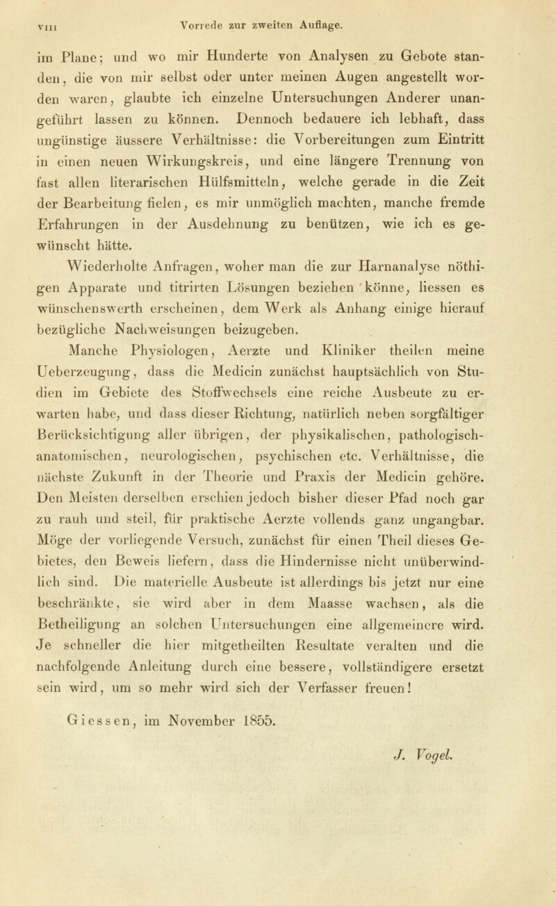 im Plane; und wo mir Hunderte von Analysen zu Gebote stan- den, die von mir selbst oder unter meinen Augen angestellt wor- den waren, glaubte ich einzelne Untersuchungen Anderer unan- geführt lassen zu können. Dennoch bedauere ich lebhaft, dass ungünstige äussere Verhältnisse: die Vorbereitungen zum Eintritt in einen neuen Wirkungskreis, und eine längere Trennung von fast allen Hterarischen Hülfsmitteln, welche gerade in die Zeit der Bearbeitung fielen, es mir unmöglich machten, manche fremde Erfahrungen in der Ausdehnung zu benützen, wie ich es ge- wünscht hätte. Wiederholte Anfragen, woher man die zur Harnanalyse nötlii- gen Apparate und titrirten Lösungen beziehen könne, Hessen es wünschenswerth erscheinen, dem Werk als Anhang einige hierauf bezügliche Nacliweisungen beizugeben. Manche Physiologen, Aerzte und Kliniker theilcn meine Ueberzeugung, dass die Medicin zunächst hauptsächlich von Stu- dien im Gebiete des Stoffwechsels eine reiche Ausbeute zu er- warten habe, und dass dieser Richtung, natürlich neben sorgfältiger Berücksichtigung aller übrigen, der physikalischen, pathologisch- anatomischen, neurologischen; psychischen etc. Verhältnisse, die nächste Zukunft in der Theorie und Praxis der Medicin gehöre. Den Meisten derselben erschien jedoch bisher dieser Pfad noch gar zu rauh und steil, für praktische Aerzte vollends ganz ungangbar. Möge der vorliegende Versuch, zunächst für einen Theil dieses Ge- bietes, den Beweis liefern, dass die Hindernisse nicht unüberwind- lich sind. Die materielle Ausbeute ist allerdings bis jetzt nur eine beschränkte, sie wird aber in dem Maasse wachsen, als die Betheiligung an solchen Untersuchungen eine allgemeinere wird. Je schneller die hier mitgetheilten Resultate veralten und die nachfolgende Anleitung durch eine bessere, vollständigere ersetzt sein wird, um so mehr wird sich der Verfasser freuen! Giessen, im November 1855.