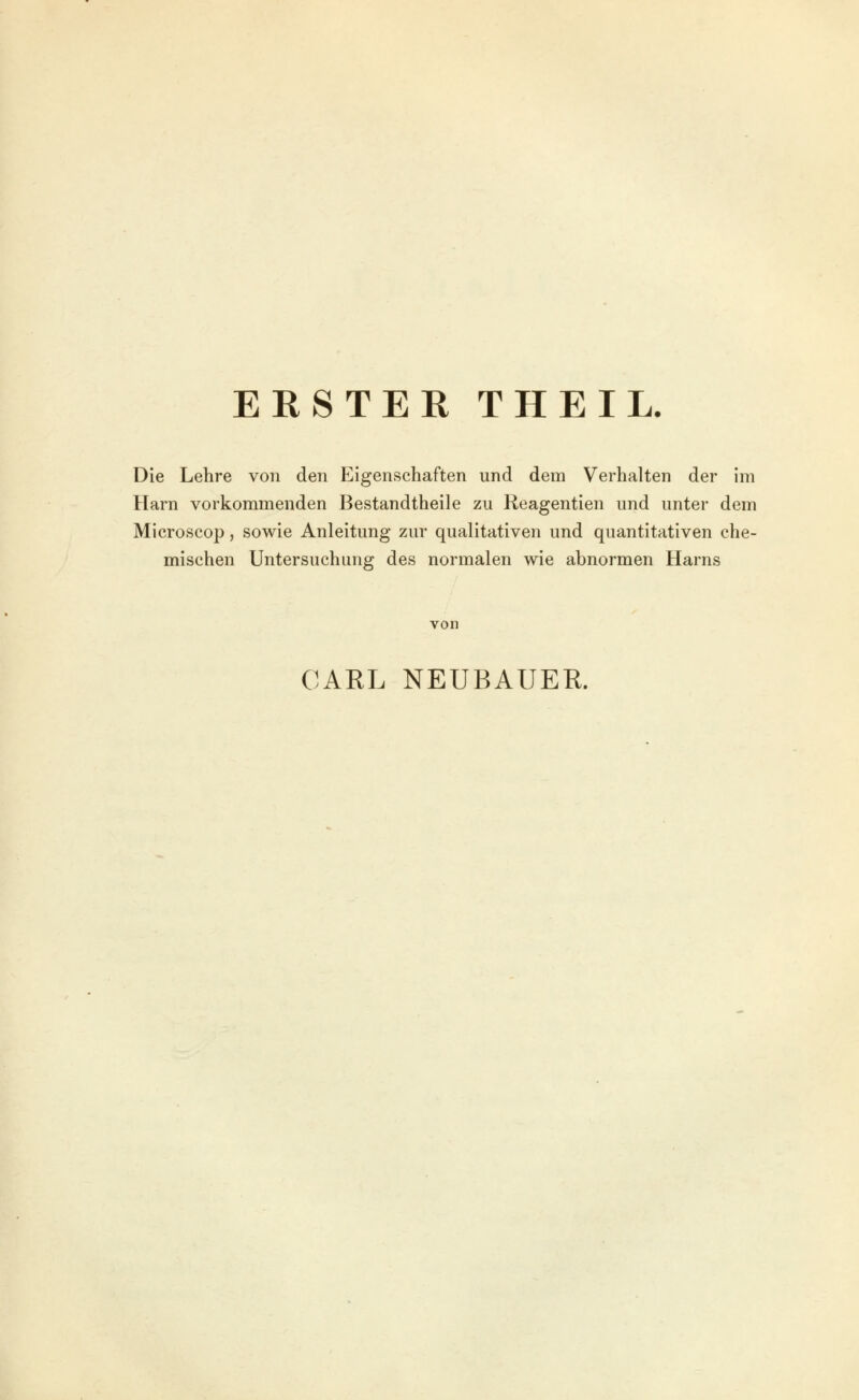 ERSTER THEIL. Die Lehre von den Eigenschaften und dem Verhalten der im Harn vorkommenden Bestandtheile zu Reagentien und unter dem Microscop, sowie Anleitung zur qualitativen und quantitativen che- mischen Untersuchung des normalen wie abnormen Harns von CARL NEUBAUER.