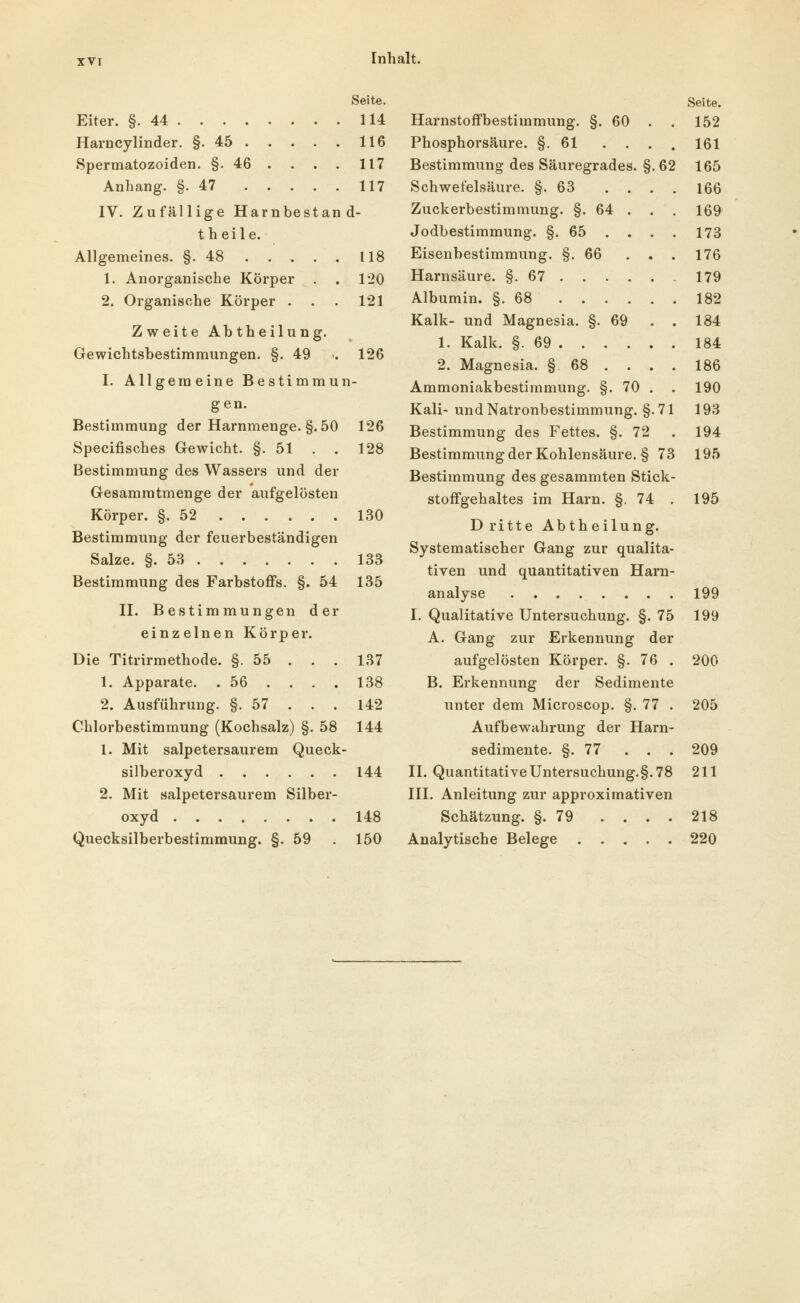 Seite. Eiter. §.44 114 Harncylinder. §.45 116 Spermatozoiden. §.46 . . . . 117 Anhang. §.47 117 IV. Zufällige Harnbestand- t h eile. Allgemeines. §.48 118 1. Anorganische Körper . . 120 2. Organische Körper . . . 121 Zweite Abtheilung. Gewichtsbestiramungen. §. 49 •• 126 I. Allgemeine Bestimmun- gen. Bestimmung der Harnmenge. §.50 126 Specifisches Gewicht. §.51 . . 128 Bestimmung des Wassers und der Gesamratmenge der aufgelösten Körper. §.52 130 Bestimmung der feuerbeständigen Salze. §. 5a 133 Bestimmung des Farbstoffs. §. 54 135 II. Bestimmungen der einzelnen Körper. Die Titrirmethode. §. 55 . . . 137 1. Apparate. .56 . . . . 138 2. Ausführung. §.57 . . . 142 Chlorbestimmung (Kochsalz) §. 58 144 1. Mit salpetersaurem Queck- silberoxyd 144 2. Mit salpetersaurem Silber- oxyd 148 Quecksilberbestimmung. §. 59 . 150 Harnstoffbestimmung. §. 60 Phosphorsäure. §.61 . . Bestimmung des Säuregrades. §. 62 Schwefelsäure. §.63 . , Zuckerbestimmung. §. 64 . Jodbestimmung. §.65 . . Eisenbestimmung. §. 66 Harnsäure. §. 67 . . . . Albumin. §.68 Kalk- und Magnesia. §. 69 1. Kalk. §. 69 . . . . 2. Magnesia. § 68 . . Ammoniakbestimmung. §. 70 Kali- und Natronbestimmung. §.71 Bestimmung des Fettes. §. 72 Bestimmung der Kohlensäure. § 73 Bestimmung des gesammten Stick- stoffgehaltes im Harn. §. 74 . Dritte Abtheilung. Systematischer Gang zur qualita- tiven und quantitativen Harn- analyse I. Qualitative Untersuchung. §. 75 A. Gang zur Erkennung der aufgelösten Körper. §. 76 . B. Erkennung der Sedimente unter dem Microscop. §. 77 . Aufbewahrung der Harn- sedimente. §.77 . . . IL Quantitative Untersuchung. §. 78 III. Anleitung zur approximativen Schätzung. §.79 .... Analytische Belege Seite. 152 161 165 166 169 173 176 179 182 184 184 186 190 193 194 195 195 199 199 200 205 209 211 218 220