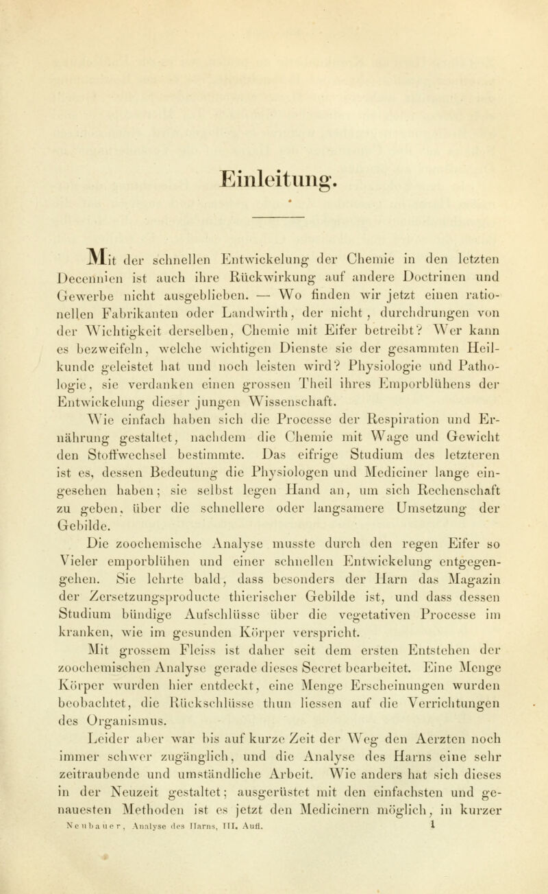 Einleitung. JVlit der schnellen Entwickelung der Chemie in den letzten Decennien ist auch ihre Rückwirkung auf andere Doctrinen und Gewerbe nicht ausgeblieben. — Wo finden wir jetzt einen ratio- nellen Fabrikanten oder Landwirfch, der nicht, durchdrungen von der Wichtigkeit derselben, Chemie mit Eifer betreibt? Wer kann es bezweifeln, welche wichtigen Dienste sie der gesararaten Heil- kunde geleistet hat und noch leisten wird? Physiologie und Patho- logie, sie verdanken einen grossen Theil ihres Emporblühens der Entwickelung dieser jungen Wissenschaft. Wie einfach haben sich die Processe der Respiration und Er- nährung gestaltet, nachdem die Chemie mit Wage und Gewicht den Stoffwechsel bestimmte. Das eifrige Studium des letzteren ist es, dessen Bedeutung die Physiologen und Mediciner lange ein- gesehen haben; sie selbst legen Hand an, um sich Rechenschaft zu geben, über die schnellere oder langsamere Umsetzung der Gebilde. Die zoochemische Analyse musste durch den regen Eifer so Vieler emporblühen und einer schnellen Entwickelung entgegen- gehen. Sie lehrte bald, dass besonders der Harn das Magazin der Zersetzungsproducte tliierischer Gebilde ist, und dass dessen Studium bündige Aufschlüsse über die vegetativen Processe im kranken, wie im gesunden Körper verspricht. Mit grossem Fleiss ist daher seit dem ersten Entstehen der zoochemischen Analyse gerade dieses Secret bearbeitet. Eine IMcnge Körper w^urden hier entdeckt, eine Menge Erscheinungen wurden beobachtet, die Rückschlüsse thun Hessen auf die Verrichtungen des Organismus. Leider aber w^ar bis auf kurze Zeit der Weg den Aerzten noch immer schwer zugänglich, und die Analyse des Harns eine sehr zeitraubende und umständliche Arbeit. Wie anders hat sich dieses in der Neuzeit gestaltet; ausgerüstet mit den einfachsten und ge- nauesten Methoden ist es jetzt den Medicinern möglich, in kurzer NciiLauer, Analyse des Harns, TTI. Aufl. l