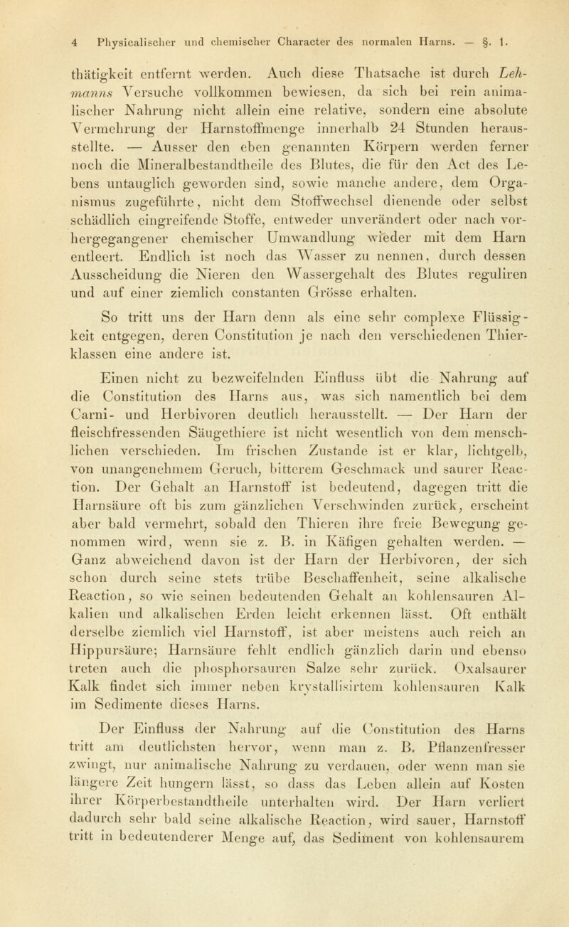 thätigkeit entfernt werden. Auch diese Thatsache ist durch Leh- manns Versuche vollkommen bewiesen, da sich bei rein anima- lischer Nahrung nicht allein eine relative, sondern eine absolute Vermehrung der HarnstofFmenge innerhalb 24 Stunden heraus- stellte. — Ausser den eben genannten Körpern werden ferner noch die Mineralbestandtheile des Blutes, die für den Act des Le- bens untauglich geAvorden sind, sowie manche andere, dem Orga- nismus zugeführte, nicht dem Stoffwechsel dienende oder selbst schädlich eingreifende Stoffe, entweder unverändert oder nach vor- hergegangener chemischer Umwandlung wieder mit dem Harn entleert. Endlich ist noch das Wasser zu nennen, durch dessen Ausscheidung die Nieren den Wassergehalt des Blutes reguliren und auf einer ziemlich constanten Grösse erhalten. So tritt uns der Harn denn als eine sehr complexe Flüssig- keit entgegen, deren Constitution je nach den verschiedenen Thier- klassen eine andere ist. Einen nicht zu bezweifelnden Einfluss übt die Nahrung auf die Constitution des Harns aus, was sich namentlich bei dem Carni- und Herbivoren deutlich herausstellt. — Der Harn der fleischfressenden Säugethiere ist nicht wesentlich von dem mensch- lichen verschieden. Im frischen Zustande ist er klar, lichtgelb, von unangenehmem Geruch, bitterem Geschmack und saurer Reac- tion. Der Gehalt an Harnstoff ist bedeutend, dagegen tritt die Harnsäure oft bis zum gänzlichen Verschwinden zurück, erscheint aber bald vermehrt, sobald den Thieren ihre freie Bewegung ge- nommen wird, wenn sie z. B. in Käfigen gehalten werden. — Ganz abweichend davon ist der Harn der Herbivoren, der sich schon durch seine stets trübe Beschaffenheit, seine alkalische Reaction, so wie seinen bedeutenden Gehalt an kohlensauren Al- kalien und alkalischen Erden leicht erkennen lässt. Oft enthält derselbe ziemlich viel Harnstoff, ist aber meistens auch reich an Hippursäure; Harnsäure fehlt endlich gänzlich darin und ebenso treten auch die phosphorsauren Salze sehr zurück. Oxalsaurer Kalk findet sich immer neben krystallisirtem kohlensauren Kalk im Sedimente dieses Harns. Der Einfluss der Nahrung auf die Constitution des Harns tritt am deutlichsten hervor, wenn man z. B. Pflanzenfresser zwingt, nur animalische Nahrung zu verdauen, oder wenn man sie längere Zeit hungern lässt, so dass das Leben allein auf Kosten ihrer Körperbestandtheile unterhalten wird. Der Harn verliert dadurch sehr bald seine alkahsche Reaction, wird sauer, Harnstofl tritt in bedeutenderer Menge auf, das Sediment von kohlensaurem