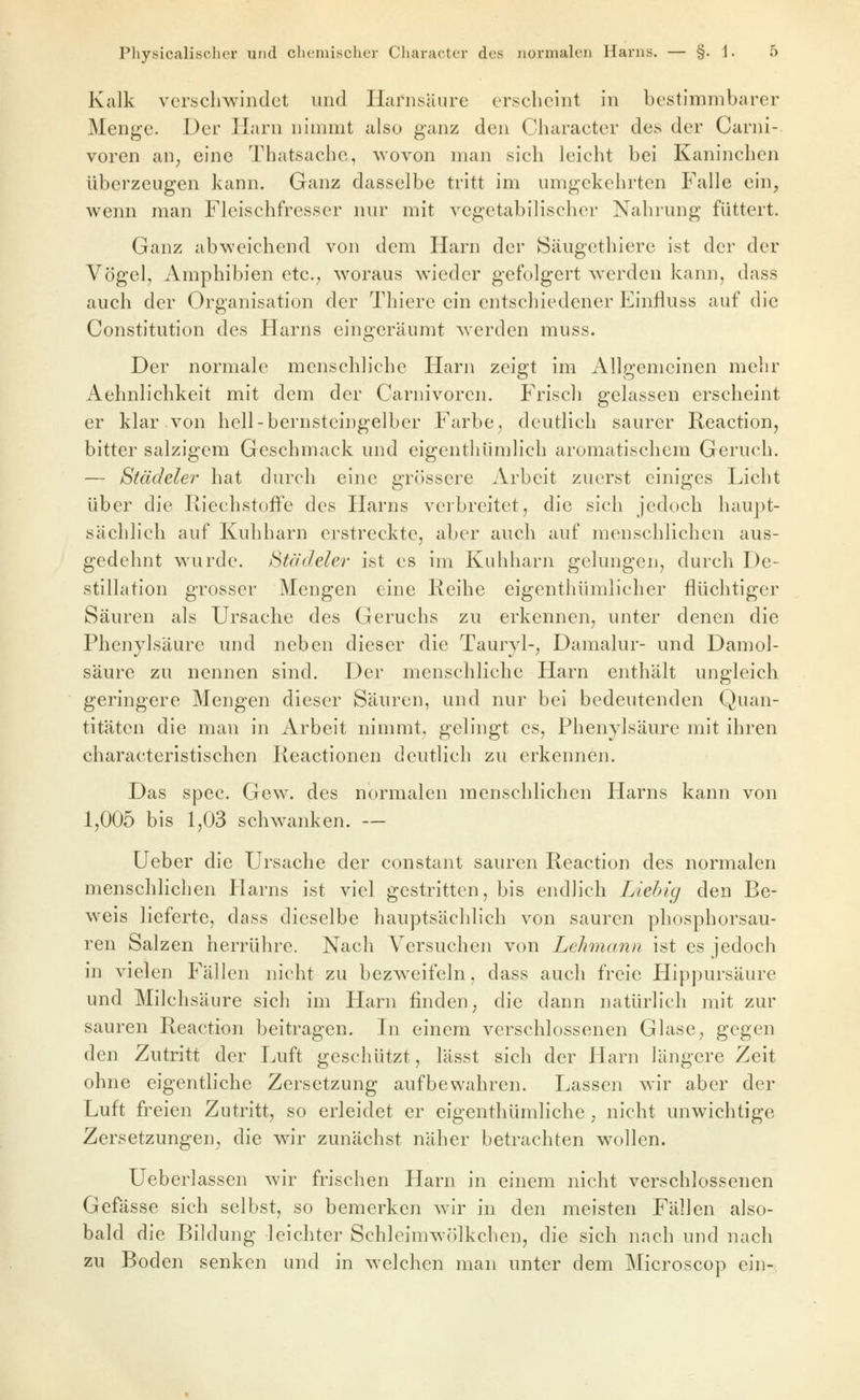 Kalk verschwindet und Harnsäure erscheint in bestimmbarer Menge. Der Harn ninnnt also ganz den Character des der Carni- voren an^ eine Thatsachc, wovon man sich leicht bei Kaninchen überzeugen kann. Ganz dasselbe tritt im umgekehrten Falle ein, wenn man Fleischfresser nur mit vegetabilischer Nahrung füttert. Ganz abweichend von dem Harn der Säugethiere ist der der Vögel, Amphibien etc., woraus wieder gefolgert werden kann, dass auch der Organisation der Thiere ein entschiedener Einfluss auf die Constitution des Harns eingeräumt werden muss. Der normale menschliche Harn zeigt im Allgemeinen mehr Aehnlichkeit mit dem der Carnivorcn. Frisch gelassen erscheint er klar von hell-bernsteingelber Farbe, deutlich saurer Reaction, bitter salzigem Geschmack und eigenthümlich aromatischem Geruch. — Städeler hat durch eine grössere Arbeit zuerst einiges Licht über die Riechstoffe des Harns verbreitet, die sich jedoch haupt- sächlich auf Kuhharn erstreckte, aber auch auf menschlichen aus- gedehnt wurde, iitödelev ist es im Kuhharn gelungen, durch De- stillation grosser Mengen eine Reihe eigenthümlicher flüchtiger Säuren als Ursache des Geruchs zu erkennen, unter denen die Phenylsäure und neben dieser die Tauryl-, Damalur- und Damol- säure zu nennen sind. Der menschliche Harn enthält ungleich geringere Mengen dieser Säuren, und nur bei bedeutenden Quan- titäten die man in Arbeit nimmt, gelingt es, Phenylsäure mit ihren characteristischen Reactionen deutlich zu erkennen. Das spec. Gew. des normalen menschlichen Harns kann von 1,005 bis 1,03 schwanken. — Ueber die Ursache der constant sauren Reaction des normalen menschlichen Harns ist viel gestritten, bis endlich Liehig den Be- weis lieferte, dass dieselbe hauptsächlich von sauren phosphorsau- ren Salzen herrühre. Nach Versuchen von Lehmann ist es jedoch in vielen Fällen nicht zu bezweifeln, dass auch freie Hippursäure und Milchsäure sich im Harn linden, die dann natürlich mit zur sauren Reaction beitragen. In einem verschlossenen Glase, gegen den Zutritt der Luft geschützt, lässt sich der Harn längere Zeit ohne eigentliche Zersetzung aufbewahren. Lassen wir aber der Luft freien Zutritt, so erleidet er eigenthümliche , nicht unwichtige Zersetzungen, die wir zunächst näher betrachten wollen. Ueberlassen wir frischen Harn in einem nicht verschlossenen Gefässe sich selbst, so bemerken wir in den meisten Fällen also- bald die Bildung leichter Schleimwölkchen, die sich nach und nach zu Boden senken und in welchen man unter dem Microscop ein-