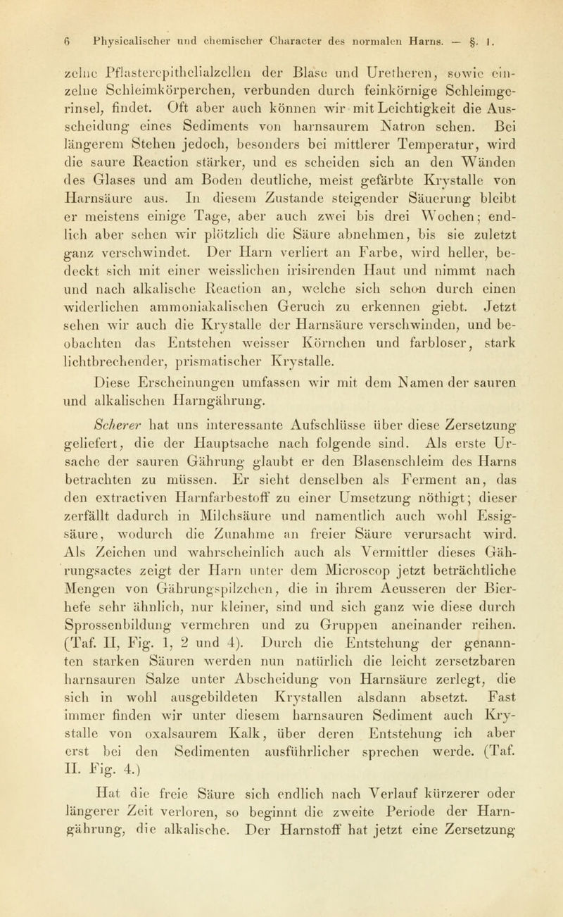 zelnc PflastercpitlicliulzelJeii der Blase und Uretlicrcn, sowie ein- zelne Schieimkörperchenj verbunden durch feinkörnige Schleimge- rinsel; findet. Oft aber auch können wir mit Leichtigkeit die Aus- scheidung eines Sediments von harnsaurem Natron sehen. Bei längerem Stehen jedoch, besonders bei mittlerer Temperatur, w^ird die saure Reaction stärker, und es scheiden sich an den Wänden des Glases und am Boden deutliche, meist gefärbte Krystalle von Harnsäure aus. In diesem Zustande steigender Säuerung bleibt er meistens einige Tage, aber auch zwei bis drei Wochen; end- lich aber sehen wir plötzlich die Säure abnehmen, bis sie zuletzt ganz verschwindet. Der Harn verliert an Farbe, wird heller, be- deckt sich mit einer weisslichen irisirenden Haut und nimmt nach und nach alkalische Reaction an, welche sich schan durch einen widerlichen ammoniakalischen Geruch zu erkennen giebt. Jetzt sehen wir auch die Krystalle der Harnsäure verschwinden, und be- obachten das Entstehen weisser Körnchen und farbloser, stark lichtbrechender, prismatischer Krystalle. Diese Erscheinungen umfassen wir mit dem Namen der sauren und alkahschen Harngährung. Scherer hat uns interessante Aufschlüsse über diese Zersetzung geliefert, die der Hauptsache nach folgende sind. Als erste Ur- sache der sauren Gährung glaubt er den Blasenschleim des Harns betrachten zu müssen. Er sieht denselben als Ferment an, das den extractiven Harnfarbestoff zu einer Umsetzung nöthigt; dieser zerfällt dadurch in Milchsäure und namentlich auch wohl Essig- säure, wodurch die Zunahme an freier Säure verursacht wird. Als Zeichen und wahrscheinlich auch als Vermittler dieses Gäh- rungsactes zeigt der Harn unter dem Microscop jetzt beträchtliche Mengen von Gährungspilzchen, die in ihrem Aeusseren der Bier- hefe sehr ähnlich, nur kleiner, sind und sich ganz wie diese durch Sprossenbildung vermehren und zu Gruppen aneinander reihen. (Taf. H, Fig. 1, 2 und 4). Durch die Entstehung der genann- ten starken Säuren werden nun natürlich die leicht zersetzbaren harnsauren Salze unter Abscheidung von Harnsäure zerlegt, die sich in wohl ausgebildeten Krystallen alsdann absetzt. Fast immer finden wir unter diesem harnsauren Sediment auch Kry- stalle von oxalsaurem Kalk, über deren Entstehung ich aber erst bei den Sedimenten ausführlicher sprechen werde. (Taf. H. Fig. 4.) Hat die freie Säure sich endlich nach Verlauf kürzerer oder längerer Zeit verloren, so beginnt die zweite Periode der Harn- gährung, die alkalische. Der Harnstoff hat jetzt eine Zersetzung