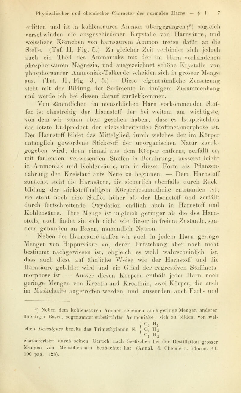 erlitten und ist in kohlensaures Ammon übergegangen;*) sogleich verschwinden die ausgeschiedenen Krystalle von Harnsäure, und vi^eissliche K()rnchen von harnsaurem Ammon treten dafür an die Stelle. (Taf. II, Fig. 5.) Zu gleicher Zeit verbindet sich jedoch auch ein Theil des Ammoniaks mit der im Harn vorhandenen phosphorsauren Magnesia, und ausgezeichnet schöne Krystalle von phosphorsaurer Ammoniak-Talkerde scheiden sich in grosser Menge aus. (Tat*. H, Fig. 3, 5.) — Diese eigentliümliche Zersetzung steht mit der Bildung der Sedimente in innigem Zusammenhang und werde ich bei diesen darauf zurückkommen. Von sämmtlichen im menschlichen Harn vorkommenden Stof- fen ist ohnstreitig der Harnstoff der bei weitem am wichtigste, von dem wir schon oben gesehen haben ^ dass es hauptsächlich das letzte Endproduct der rückschreitenden Stoffmetamorphose ist. Der Harnstoff bildet das Mittelglied, durch welches der im Körper untauglich gewordene Stickstoff der unorganischen Natur zurük- gegeben wird, denn einmal aus dem Körper entfernt, zerfällt er, mit faulenden verwesenden Stoffen in Berührung, äusserst leicht in Ammoniak und Kohlensäure, um in dieser Form als Pflanzen- nahrung den Kreislauf aufs Neue zu beginnen. — Dem Harnstoff zunächst steht die FEarnsäure, die sicherlich ebenfalls durch Rück- bildung der stickstoffhaltigen Körperbestandtheile entstanden ist; sie steht noch eine Staffel höher als der Harnstoff' und zerfällt durch fortschreitende Oxydation endlich auch in Harnstoff und Kohlensäure. Ihre Menge ist ungleich geringer als die des Harn- stoffs, auch findet sie sich nicht wie dieser in freiem Zustande^ son- dern gebunden an Basen, namentlich Natron. Neben der Harnsäure treffen wir auch in jedem Harn geringe Mengen von Hippursäure an, deren Entstehung aber noch nicht bestimmt nachgewiesen ist, obgleich es wohl wahrscheinlich ist, dass auch diese auf ähnliche Weise wie der Harnstoff' und die Harnsäure gebildet wird und ein Glied der regressiven Stoffmeta- morphose ist. — Ausser diesen Körpern enthält jeder Harn noch geringe Mengen von Kroatin und Kreatinin, zwei Körper, die auch im Muskelsafte angetroffen werden, und ausserdem auch Färb- und *) Neben dem kohlensauren Ammon scheinen auch geringe Mengen anderer flüchtiger Base-n, sogenannter substituirter Animoniake, sich zu bilden, von wel- i C, H3 eben Dessaignes bereits das Trimethylamin N. ( Cj H3 ( C3 H3 characterisirt durch seinen Geruch nach Seefischen bei der Destillation grosser Mengen vom Menschenharn beobachtet hat (Annal. d. Chemie u. Pharm, Bd. 100 pag. 128).