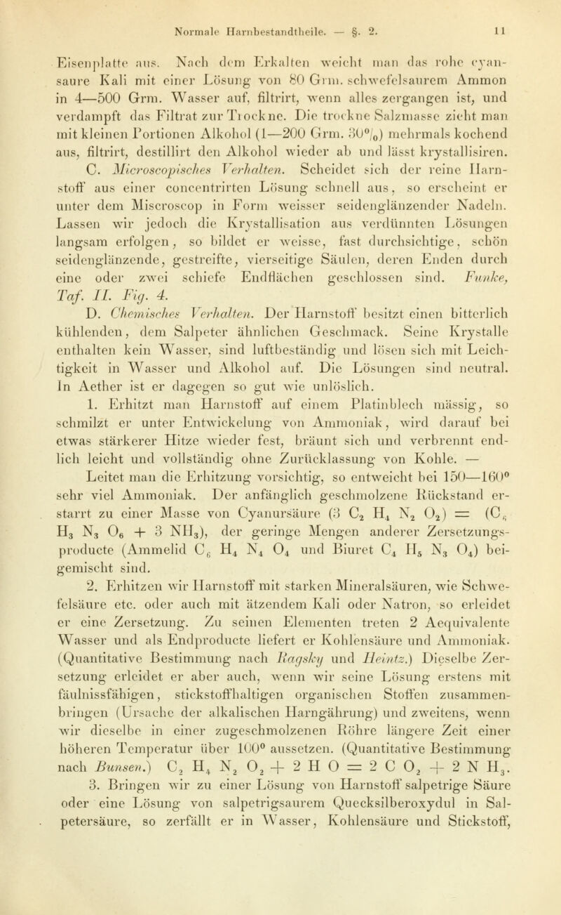 Eiseuplattc ans. Nach dem Erkalten weicht man das rohe cvan- saure Kali mit einer Lösung von 80 Grm. schwefelsanrem Ammon in 4—500 Grm. Wasser auf, filtrirt, wenn alles zergangen ist, und verdampft das Filtrat zur Trockne. Die trockne Salzmasse zieht man mit kleinen Portionen Alkohol (1—200 Grm. 30\) mehrmals kochend aus, iiltrirt, destillirt den Alkohol wieder ab und lässt krystallisiren. C. Mici'osco])isckes Verhalten. Scheidet sich der reine Harn- stoff aus einer concentrirten Lösung schnell aus, so erscheint er unter dem Miscroscop in Form w^eisser seidenglänzender Nadeln. Lassen wir jedoch die Krystallisation aus verdünnten Lösungen langsam erfolgen, so bildet er weisse, fast durchsichtige, schön seidenglänzende, gestreifte, vierseitige Säulen, deren Enden durch eine oder zw^ei schiefe Endflächen geschlossen sind. Funke, Taf. IL Fig. 4. D. Chemisches Verhalten. Der Harnstoff besitzt einen bitterlich kühlenden, dem Salpeter ähnlichen Geschmack. Seine Krystalle enthalten kein Wasser, sind luftbeständig und lösen sich mit Leich- tigkeit in Wasser und Alkohol auf. Die Lösungen sind neutral. In Aether ist er dagegen so gut w^ie unlöslich. L Erhitzt man Harnstoff auf einem Platinblech massig, so schmilzt er unter Entw^ickelung von Ammoniak, wird darauf bei etwas stärkerer Hitze wieder fest, bräunt sich und verbrennt end- lich leicht und vollständig ohne Zurücklassung von Kohle. — Leitet man die Erhitzung vorsichtig, so entweicht bei 150—160^ sehr viel Ammoniak. Der anfänglich geschmolzene Rückstand er- starrt zu einer Masse von Cyanursäure (3 C2 H4 N2 O2) = (C^ H3 N3 Oß -H 3 NH3), der geringe Mengen anderer Zersetzungs- producte (Ammelid C,; H4 N4 O4 und Biuret C4 Hg N3 O4) bei- gemischt sind. 2. Erhitzen wir Harnstoff mit starken Mineralsäuren, wie Schwe- felsäure etc. oder auch mit ätzendem Kali oder Natron, so erleidet er eine Zersetzung. Zu seinen Elementen treten 2 Aequivalente Wasser und als Endproducte liefert er Kohlensäure und Ammoniak. (Quantitative Bestimmung nach liagshy und Heintz.) Dieselbe Zer- setzung erleidet er aber auch, wenn wir seine Lösung erstens mit fäulnissfähigen, stickstoffhaltigen organischen Stoffen zusammen- bringen (Ursache der alkalischen Harngährung) und zweitens, wenn wir dieselbe in einer zugeschmolzenen Röhre längere Zeit einer höheren Temperatur über 100^ aussetzen. (Quantitative Bestimmung nach Bunsen.) C, H, N^ 0^ -f 2 H O m 2 C 0^ + 2 N H3. 3. Bringen wir zu einer Lösung von Harnstoff salpetrige Säure oder eine Lösung von salpetrigsaurem Quecksilberoxydul in Sal- petersäure, so zerfällt er in Wasser, Kohlensäure und Stickstoff,