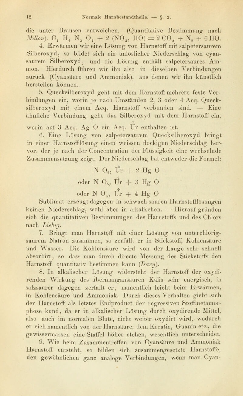 die unter Brausen entweichen. (Quantitative Bestimmung nach Mülon). C, H, N, 0, -f- 2 (NO3, HO) = 2 CO^ + N4 -{- 6 HO. 4. Erwärmen wir eine Lösung von Harnstoff mit salpetersaurem Silberoxyd, so bildet sich ein unlöslicher Niederschlag von cyan- saurem Silberoxyd, und die Lösung enthält salpetersaures Am- mon. Hierdurch führen wir ihn also in dieselben Verbindungen zurück (Cyansäure und Ammoniak), aus denen wir ihn künstlich herstellen können. 5. Quecksilberoxyd geht mit dem Harnstoft mehrere feste Ver- bindungen ein, worin je nach Umständen 2, 3 oder 4 Aeq. Queck- silberoxyd mit einem Aeq. HarnstoÖ' verbunden sind. — Eine ähnliche Verbindung geht das Silberoxyd mit dem Harnstoff ein, worin auf 3 Aeq. Ag 0 ein Aeq. ür enthalten ist. 6. Eine Lösung von salpetersaurem Quecksilberoxyd bringt in einer Harnstofflösung einen weissen flockigen Niederschlag her- vor, der je nach der Concentration der Flüssigkeit eine wechselnde Zusammensetzung zeigt. Der Niederschlag hat entweder die Formel: N O5, Ur 4- 2 Hg 0 oder N O5, Ür -f 3 Hg 0 oder N O3, Ür + 4 Hg O Sublimat erzeugt dagegen in schwach sauren Harnstofflösungen keinen Niederschlag, wohl aber in alkalischen. — Hierauf gründen sich die quantitativen Bestimmungen des Harnstoffs und des Chlors nach Liehig. 7. Bringt man Harnstoff mit einer Lösung von unterchlorig- saurem Natron zusammen, so zerfällt er in Stickstoff, Kohlensäure und Wasser. Die Kohlensäure wird von der Lauge sehr schnell absorbirt, so dass man durch directe Messung des Stickstoffs den Harnstoff quantitativ bestimmen kann (Davy). 8. In alkalischer Lösung widersteht der Harnstoff der oxydi- renden Wirkung des übermangansauren Kalis sehr energisch, in salzsaurer dagegen zerfällt er, namentlich leicht beim Erv/ärmen, in Kohlensäure und Ammoniak. Durch dieses Verhalten giebt sich der Harnstoff als letztes Endproduct der regressiven Stoffmetamor- phose kund, da er in alkalischer Lösung durch oxydirende Mittel, also auch im normalen Blute, nicht weiter oxydirt wird, wodurch er sich namentlich von der Harnsäure, dem Kreatin, Guanin etc., die gewissermassen eine Staffel höher stehen, wesentlich unterscheidet. 9. Wie beim Zusammentreffen von Cyansäure und Ammoniak Harnstoff entsteht, so bilden sich zusammengesetzte Harnstoffe, den gewöhnlichen ganz analoge Verbindungen, wenn man Cyan-