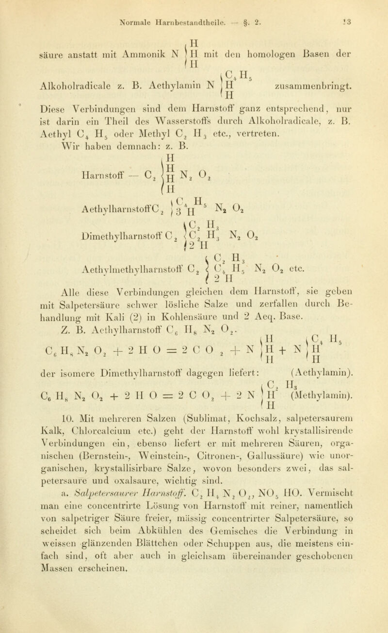 .H säure anstatt mit Ammonik N j H mit den homologen Basen der (H Alkoholradicale z. B. Aethylamin N H zusammenbringt. (h Diese Verbindungen sind dem Harnstoff ganz entsprechend, nur ist darin ein Theil des Wasserstoffs durch Alkohoh-adicale, z, B. Aethyl C^ H5 oder Methyl C, H3 etc., vertreten. Wir haben demnach: z. B. 1 TT ITarnstoff — C, |jj N, 0, AethylharnstoffC^ } 3 H^' ^2 O^ kC, H3 Dimethylharnstotf C, ^C^ H3 N^ O2 L C, H3 Aethylmethylharnstoff C, ^ C^ H5 N2 O2 etc. ' / 2 TI Alle diese Verbindungen gleichen dem ITarnstoff, sie geben mit Salpetersäure schwer lösliche Salze und zerfallen durch Be- handlung mit Ivali (2) in Kohlensäure und 2 Aeq. Base. Z. B. Acthylharnstoff C, H« N^ 0,. Cc H, N2 O, -h 2 H O = 2 C 0 2 + N H + N j iH ^^C^H^ ^H ■ 'h H der isomere Dimethylharnstoff' dagegen liefert: (Aethylamin). P TT Ce H« N2 O2 + 2 IT 0 =r 2 C O, + 2 N } h' (Methylamin). ' IT 10. Mit mehreren Salzen (Sublimat, K^ochsalz, salpetersaurem Kalk, Chlorcalcium etc.) geht der ITarnstoff' wohl krystallisirende Verbindungen ein, ebenso liefert er mit mehreren Säuren^ orga- nischen (Bernstein-^ Weinstein-, Citronen-, Gallussäure) wie unor- ganischen, krystallisirbare Salze, wovon besonders zwei, das sal- petersaure und Oxalsäure, wichtig sind. a. Salpetersäure^^ Harnstoff. C, IT,^ N, O,; NO5 HO. Vermischt man eine concentrirte Lösung von Harnstoff' mit reiner, namentlich von salpetriger Säure freier, massig concentrirter Salpetersäure, so scheidet sich beim Abkühlen des Gemisches die Verbindung in weissen glänzenden Blättchen oder Schuppen aus, die meistens ein- fach sind, oft aber auch in gleichsam übereinander geschobenen Massen erscheinen.
