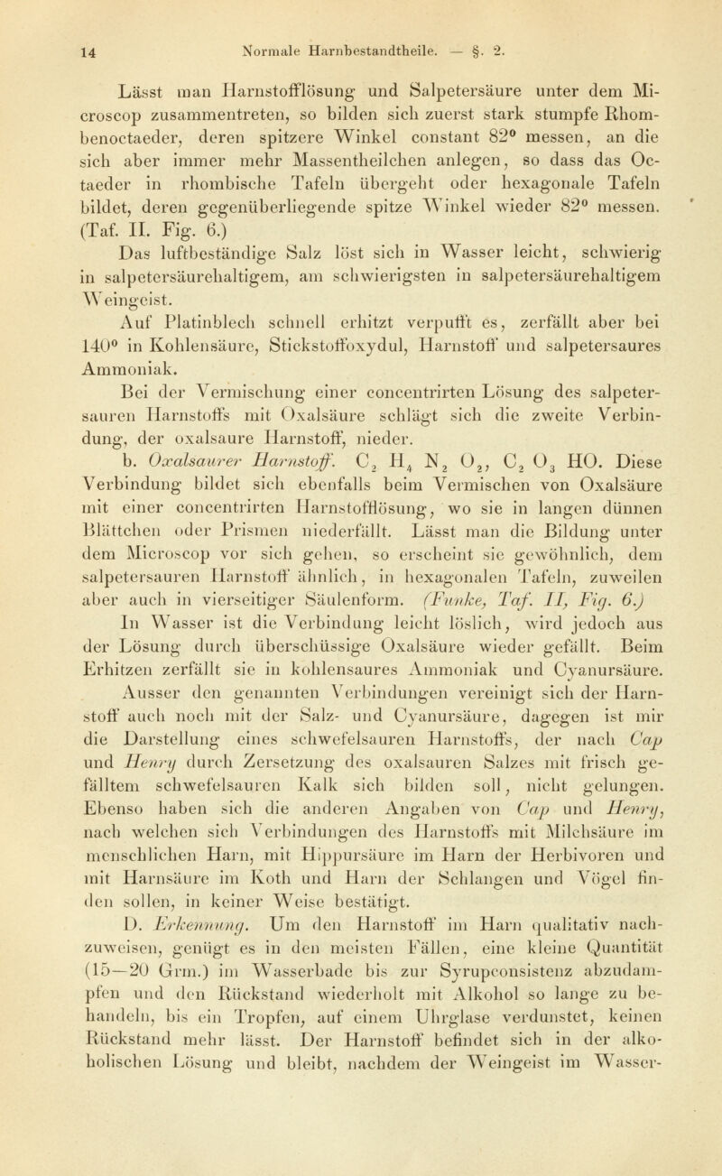 Lässt man Harnstoiflösung und Salpetersäure unter dem Mi- croscop zusammentreten, so bilden sich zuerst stark stumpfe Rhom- benoctaeder, deren spitzere Winkel constant 82^ messen, an die sich aber immer mehr Massentheilchen anlegen, so dass das Oc- taeder in rhombische Tafeln übergeht oder hexagonale Tafeln bildet, deren gegenüberliegende spitze Winkel wieder 82*^ messen. (Taf. IL Fig. 6.) Das luftbeständige Salz löst sich in Wasser leicht, schwierig in salpetersäurehaltigem, am schwierigsten in salpetersäurehaltigem Weingeist. Auf Platinblech schnell erhitzt verputft es, zerfällt aber bei 140^ in Kohlensäure, Stickstoifoxydul, Harnstoff und salpetersaures Ammoniak. Bei der Vermischung einer concentrirten Lösung des salpeter- sauren Harnstoffs mit Oxalsäure schlägt sich die zweite Verbin- dung, der Oxalsäure Harnstoff, nieder. b. Oxalsaurer Harnstoff. C, H^ Ng 0^, C, O3 HO. Diese Verbindung bildet sich ebenfalls beim Vermischen von Oxalsäure mit einer concentrirten HarnstofHösung, wo sie in langen dünnen Blättchen oder Prismen niederfällt. Lässt man die Bildung unter dem Microscop vor sich gehen, so erscheint sie gewöhnlich, dem salpetersauren Harnstoff älinlich, in hexagonalen Tafeln, zuweilen aber auch in vierseitiger Säulenform. (Funke, Taf. II, Fig. 6.) In Wasser ist die Verbindung leicht löslich, wird jedoch aus der Lösung durch überschüssige Oxalsäure wieder gefällt. Beim Erhitzen zerfällt sie in kohlensaures Ammoniak und Cyanursäure. Ausser den genannten Verbindungen vereinigt sich der Harn- stoff auch noch mit der Salz- und Cyanursäure, dagegen ist mir die Darstellung eines schwefelsauren Harnstoffs, der nach Cap und Henry durch Zersetzung des Oxalsäuren Salzes mit frisch ge- fälltem schwefelsauren Kalk sich bilden soll, nicht gelungen. Ebenso haben sich die anderen Angaben von Cap und Henry^ nach welchen sich Verbindungen des Harnstoffs mit Milchsäure im menschlichen Harn, mit Hippursäure im Harn der Herbivoren und mit Harnsäure im Koth und Harn der Schlangen und Vögel fin- den sollen, in keiner Weise bestätigt. D. Frkenming. Um den Harnstoff im Harn qualitativ nach- zuweisen, genügt es in den meisten Fällen, eine kleine Quantität (15—20 Grm.) im Wasserbade bis zur Syrupconsistenz abzudam- pfen und den Rückstand wiederholt mit Alkohol so lange zu be- handeln, bis ein Tropfen, auf einem Uhrglase verdunstet, keinen Rückstand mehr lässt. Der Harnstoff befindet sich in der alko- holischen Lösung und bleibt, nachdem der Weingeist im Wasser-