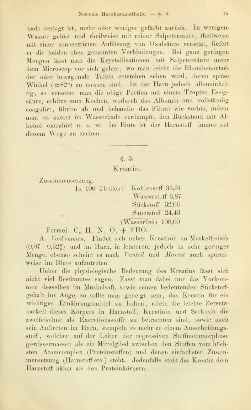 bade verjagt ist, mehr oder weniger gefärbt zurück. In wenigem Wasser gelöst und tbeilweise mit reiner Salpetersäure, tbeilweise mit einer concentrirten Auflösung von Oxalsäure versetzt; liefert er die beiden oben genannten Verbindungen. Bei ganz geringen Mengen lässt man die Krystallisationen mit Salpetersäure unter dem Microscop vor sieb geben, wo man leicbt die Rbombenoctae- der oder bexagonale Tafeln entstehen sehen wird, deren spitze Winkel ( = 82^) zu messen sind. Ist der Harn jedoch albuminbal- tig, so versetze man die obige Portion mit einem Tropfen Essig- säure, erhitze zum Kochen, wodurch das Albumin nun vollständig coagulirt, filtrire ab und behandle das Filtrat wie vorhin, indem man es zuerst im W^asserbade verdampft, den Rückstand mit Al- kohol extrahirt u. s. w. fin ßbite ist der Harnstoff immer auf diesem W^cge zu suchen. Kreatin. Zusammensetzung. In 100 Tbeilen: Kohlensoff 36,64 Wasserstoff 6,87 Stickstoff 32,06 , Sauerstoff' 24,43 (Wasserfrei) 100,00 Formel: C, H, N3 0,-f 2H0. A. Vorkommen. Findet sich neben Kreatinin im Muskelfleisch (0,07—0,32f) und im Harn, in letzterem jedoch in sehr geringer Menge, ebenso scheint es nach Verdeil und Marcet auch spuren- weise im Blute aufzutreten. Ueber die physiologische Bedeutung des Kreatins lässt sich nicht viel Bestimmtes sagen. Fasst man dabei nur das Vorkom- njcn desselben im Muskelsaft, sowie seinen bedeutenden Stickstoff- gehalt ins Auge, so sollte man geneigt sein, das Kreatin für ein wichtiges Ernährungsniittel zu halten, allein die leichte Zersetz- barkeit dieses Körpers in Harnstoff', Kreatinin und Sarkosin die zweifelsohne als Excretionsstoffe zu betrachten sind, sowie auch sein Auftreten im Harn, stempeln es mehr zu einem Ausscheidungs- stoff', welcher auf der Leiter der regressiven Stoffmetamorpbose gewissermassen als ein Mittelglied zwischen den Stoffen vom höch- sten Atomcomplex (Proteinstoffen) und denen einfachster Zusam- mensetzung (^Harnstoff etc.) steht. Jedenfalls steht das Kreatin dem Harnstoff näher als den Proteinkörpern.