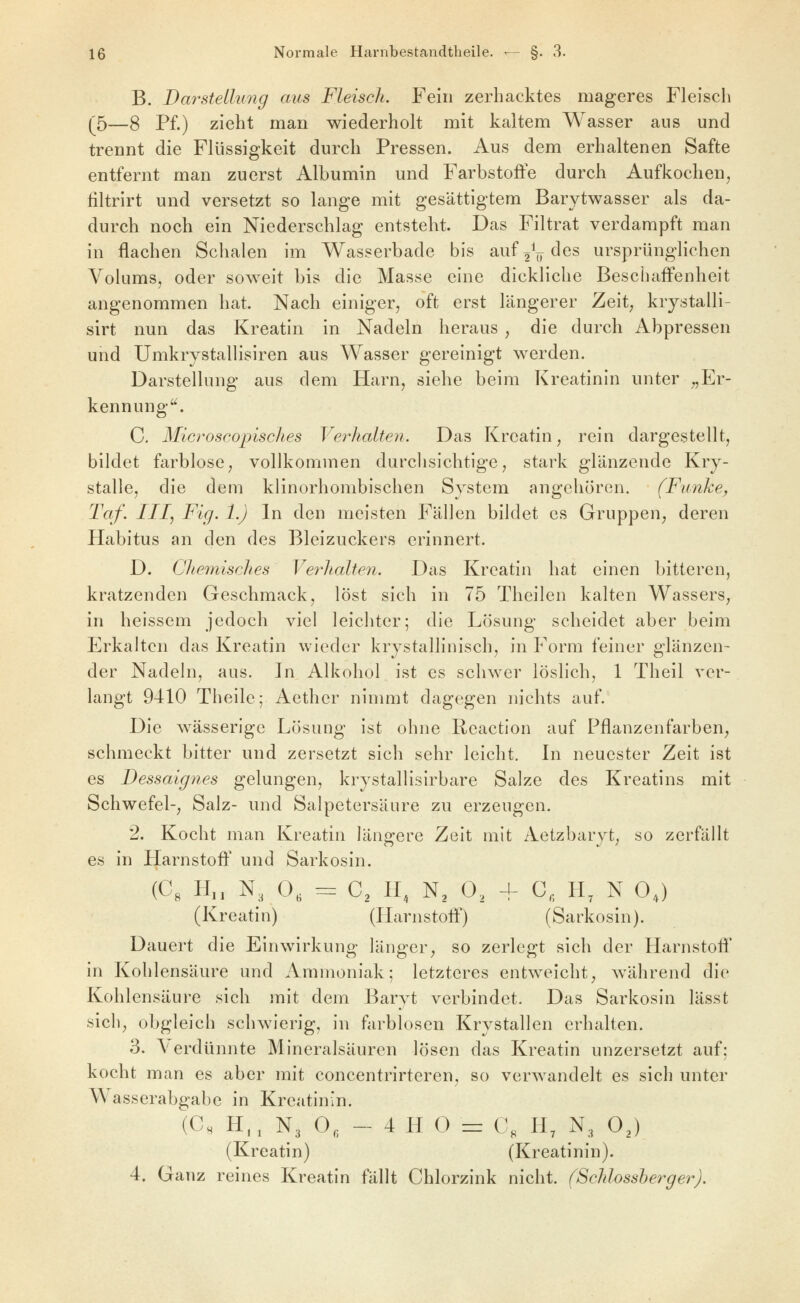 B. Darstellung aus Fleisch. Fein zerhacktes mageres Fleisch (^5—g Pf.) zieht man wiederholt mit kaltem Wasser ans und trennt die Flüssigkeit durch Pressen. Aus dem erhaltenen Safte entfernt man zuerst Albumin und Farbstoffe durch Aufkochen, filtrirt und versetzt so lange mit gesättigtem Barytwasser als da- durch noch ein Niederschlag entsteht. Das Filtrat verdampft man in flachen Sclialen im Wasserbade bis aufjV^es ursprünglichen Volums, oder sov^^eit bis die Masse eine dickliche Beschaffenheit angenommen hat. Nach einiger, oft erst längerer Zeit, krystalli- sirt nun das Kreatin in Nadeln heraus , die durch Abpressen und Umkrystallisiren aus Wasser gereinigt werden. Darstellung aus dem Harn, siehe beim Kreatinin unter „Er- kennung. C. Microscopisclies Verhalten. Das Kreatin, rein dargestellt, bildet farblose, vollkommen durchsichtige, stark glänzende Kry- stalle, die dem klinorhombischen System angehören. (Funhey Taf. III, Fig. 1.) In den meisten Fällen bildet es Gruppen, deren Habitus an den des Bleizuckers erinnert. D. Chemisches Verhalten. Das Kreatin hat einen bitteren, kratzenden Geschmack, löst sich in 75 Theilen kalten Wassers, in heissem jedoch viel leichter; die Lösung scheidet aber beim Erkalten das Kreatin wieder krystallinisch, in Form feiner glänzen- der Nadeln, aus. In Alkohol ist es schwer löslich, 1 Theil ver- langt 9410 Theile; Aethcr nimmt dagegen in'chts auf. Die wässerige Lösung ist ohne Rcaction auf Pflanzenfarben, schmeckt bitter und zersetzt sich sehr leicht. In neuester Zeit ist es Dessaignes gelungen, krystallisirbare Salze des Kreatins mit Schwefel-, Salz- und Salpetersäure zu erzeugen. 2. Kocht man Kreatin längere Zeit mit Aetzbaryt, so zerfällt es in Harnstoff und Sarkosin. (Ce H„ N, 0, = C^ H, N, 0, + C, H, N 0,) (Kreatin) (Harnstoff) (Sarkosin). Dauert die Einwirkung länger, so zerlegt sich der Harnstofl* in Kohlensäure und Ammoniak; letzteres entweicht, während die Kohlensäure sich mit dem Baryt verbindet. Das Sarkosin lässt sich, obgleich schwierig, in farblosen Krystallen erhalten. 3. A'erdünnte Mineralsäuren lösen das Kreatin unzersetzt auf; kocht man es aber mit concentrirteren, so verwandelt es sich unter Wasserabgabe in Kreatinin. (C, H,, N3 O, - 4 H 0 = C, H, N3 OJ (Kreatin) (Kreatinin). 4. Ganz reines Kreatin fällt Chlorzink nicht. (Schlossbergei^J.